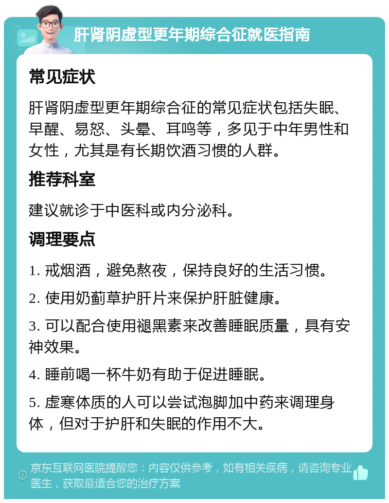 肝肾阴虚型更年期综合征就医指南 常见症状 肝肾阴虚型更年期综合征的常见症状包括失眠、早醒、易怒、头晕、耳鸣等，多见于中年男性和女性，尤其是有长期饮酒习惯的人群。 推荐科室 建议就诊于中医科或内分泌科。 调理要点 1. 戒烟酒，避免熬夜，保持良好的生活习惯。 2. 使用奶蓟草护肝片来保护肝脏健康。 3. 可以配合使用褪黑素来改善睡眠质量，具有安神效果。 4. 睡前喝一杯牛奶有助于促进睡眠。 5. 虚寒体质的人可以尝试泡脚加中药来调理身体，但对于护肝和失眠的作用不大。