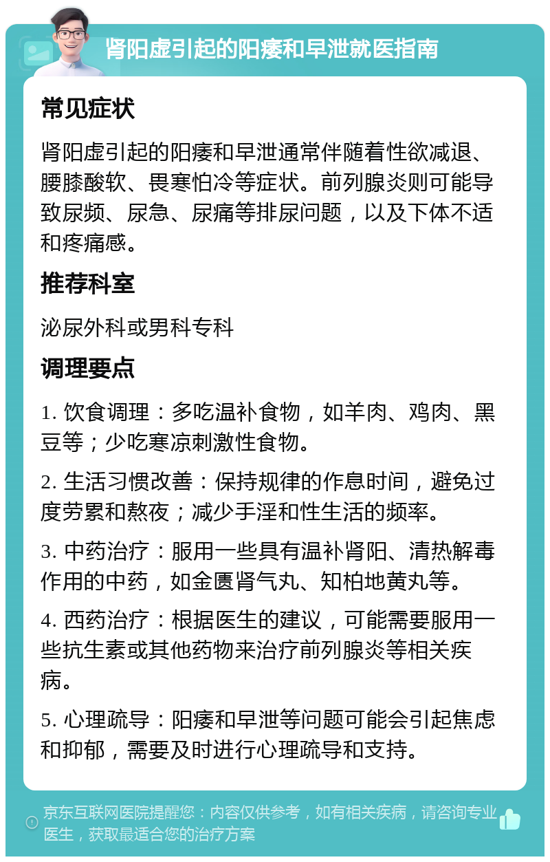 肾阳虚引起的阳痿和早泄就医指南 常见症状 肾阳虚引起的阳痿和早泄通常伴随着性欲减退、腰膝酸软、畏寒怕冷等症状。前列腺炎则可能导致尿频、尿急、尿痛等排尿问题，以及下体不适和疼痛感。 推荐科室 泌尿外科或男科专科 调理要点 1. 饮食调理：多吃温补食物，如羊肉、鸡肉、黑豆等；少吃寒凉刺激性食物。 2. 生活习惯改善：保持规律的作息时间，避免过度劳累和熬夜；减少手淫和性生活的频率。 3. 中药治疗：服用一些具有温补肾阳、清热解毒作用的中药，如金匮肾气丸、知柏地黄丸等。 4. 西药治疗：根据医生的建议，可能需要服用一些抗生素或其他药物来治疗前列腺炎等相关疾病。 5. 心理疏导：阳痿和早泄等问题可能会引起焦虑和抑郁，需要及时进行心理疏导和支持。