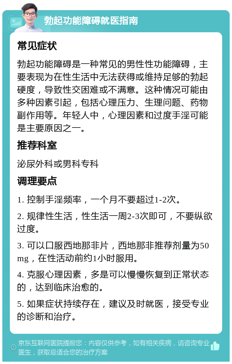 勃起功能障碍就医指南 常见症状 勃起功能障碍是一种常见的男性性功能障碍，主要表现为在性生活中无法获得或维持足够的勃起硬度，导致性交困难或不满意。这种情况可能由多种因素引起，包括心理压力、生理问题、药物副作用等。年轻人中，心理因素和过度手淫可能是主要原因之一。 推荐科室 泌尿外科或男科专科 调理要点 1. 控制手淫频率，一个月不要超过1-2次。 2. 规律性生活，性生活一周2-3次即可，不要纵欲过度。 3. 可以口服西地那非片，西地那非推荐剂量为50mg，在性活动前约1小时服用。 4. 克服心理因素，多是可以慢慢恢复到正常状态的，达到临床治愈的。 5. 如果症状持续存在，建议及时就医，接受专业的诊断和治疗。