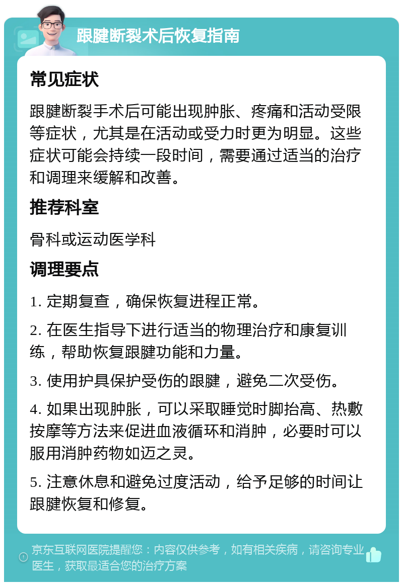 跟腱断裂术后恢复指南 常见症状 跟腱断裂手术后可能出现肿胀、疼痛和活动受限等症状，尤其是在活动或受力时更为明显。这些症状可能会持续一段时间，需要通过适当的治疗和调理来缓解和改善。 推荐科室 骨科或运动医学科 调理要点 1. 定期复查，确保恢复进程正常。 2. 在医生指导下进行适当的物理治疗和康复训练，帮助恢复跟腱功能和力量。 3. 使用护具保护受伤的跟腱，避免二次受伤。 4. 如果出现肿胀，可以采取睡觉时脚抬高、热敷按摩等方法来促进血液循环和消肿，必要时可以服用消肿药物如迈之灵。 5. 注意休息和避免过度活动，给予足够的时间让跟腱恢复和修复。