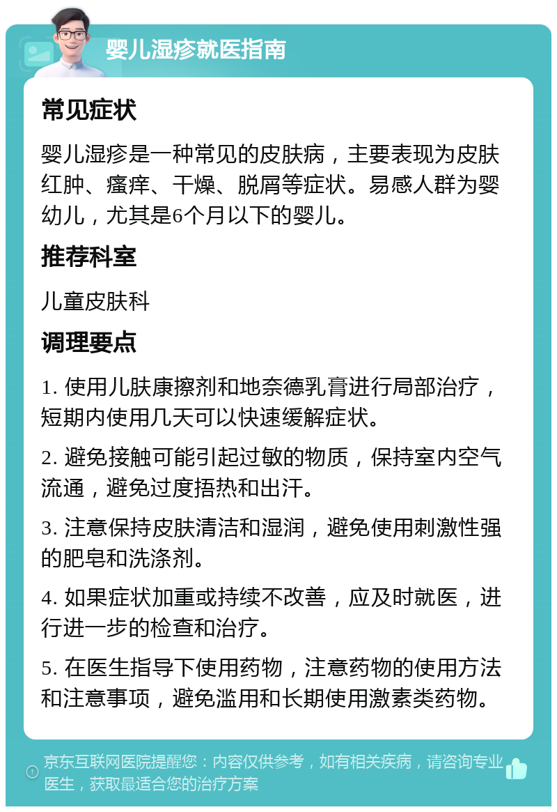 婴儿湿疹就医指南 常见症状 婴儿湿疹是一种常见的皮肤病，主要表现为皮肤红肿、瘙痒、干燥、脱屑等症状。易感人群为婴幼儿，尤其是6个月以下的婴儿。 推荐科室 儿童皮肤科 调理要点 1. 使用儿肤康擦剂和地奈德乳膏进行局部治疗，短期内使用几天可以快速缓解症状。 2. 避免接触可能引起过敏的物质，保持室内空气流通，避免过度捂热和出汗。 3. 注意保持皮肤清洁和湿润，避免使用刺激性强的肥皂和洗涤剂。 4. 如果症状加重或持续不改善，应及时就医，进行进一步的检查和治疗。 5. 在医生指导下使用药物，注意药物的使用方法和注意事项，避免滥用和长期使用激素类药物。