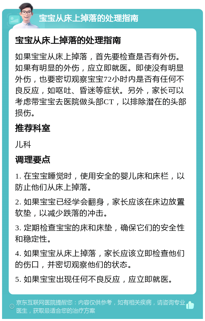 宝宝从床上掉落的处理指南 宝宝从床上掉落的处理指南 如果宝宝从床上掉落，首先要检查是否有外伤。如果有明显的外伤，应立即就医。即使没有明显外伤，也要密切观察宝宝72小时内是否有任何不良反应，如呕吐、昏迷等症状。另外，家长可以考虑带宝宝去医院做头部CT，以排除潜在的头部损伤。 推荐科室 儿科 调理要点 1. 在宝宝睡觉时，使用安全的婴儿床和床栏，以防止他们从床上掉落。 2. 如果宝宝已经学会翻身，家长应该在床边放置软垫，以减少跌落的冲击。 3. 定期检查宝宝的床和床垫，确保它们的安全性和稳定性。 4. 如果宝宝从床上掉落，家长应该立即检查他们的伤口，并密切观察他们的状态。 5. 如果宝宝出现任何不良反应，应立即就医。