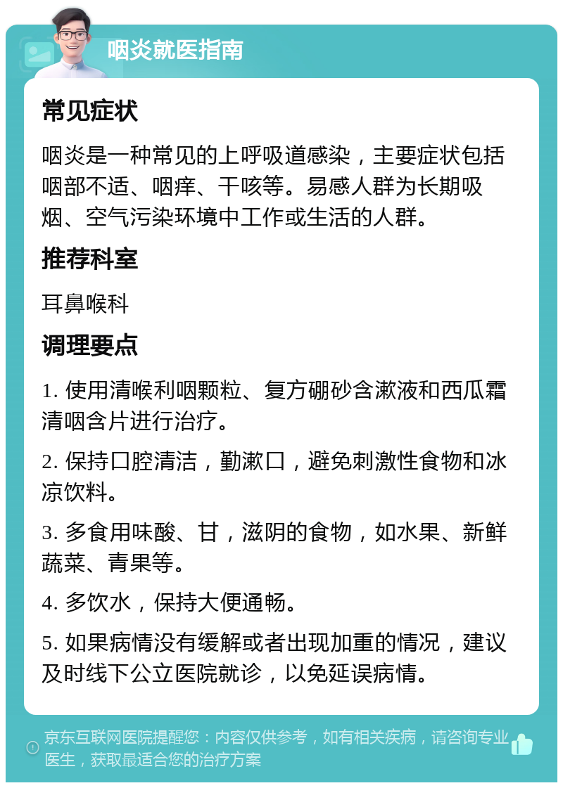 咽炎就医指南 常见症状 咽炎是一种常见的上呼吸道感染，主要症状包括咽部不适、咽痒、干咳等。易感人群为长期吸烟、空气污染环境中工作或生活的人群。 推荐科室 耳鼻喉科 调理要点 1. 使用清喉利咽颗粒、复方硼砂含漱液和西瓜霜清咽含片进行治疗。 2. 保持口腔清洁，勤漱口，避免刺激性食物和冰凉饮料。 3. 多食用味酸、甘，滋阴的食物，如水果、新鲜蔬菜、青果等。 4. 多饮水，保持大便通畅。 5. 如果病情没有缓解或者出现加重的情况，建议及时线下公立医院就诊，以免延误病情。