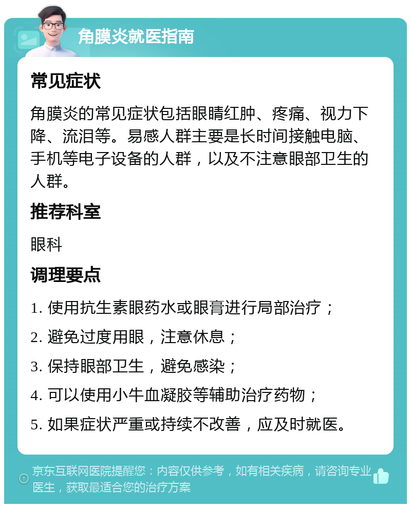 角膜炎就医指南 常见症状 角膜炎的常见症状包括眼睛红肿、疼痛、视力下降、流泪等。易感人群主要是长时间接触电脑、手机等电子设备的人群，以及不注意眼部卫生的人群。 推荐科室 眼科 调理要点 1. 使用抗生素眼药水或眼膏进行局部治疗； 2. 避免过度用眼，注意休息； 3. 保持眼部卫生，避免感染； 4. 可以使用小牛血凝胶等辅助治疗药物； 5. 如果症状严重或持续不改善，应及时就医。