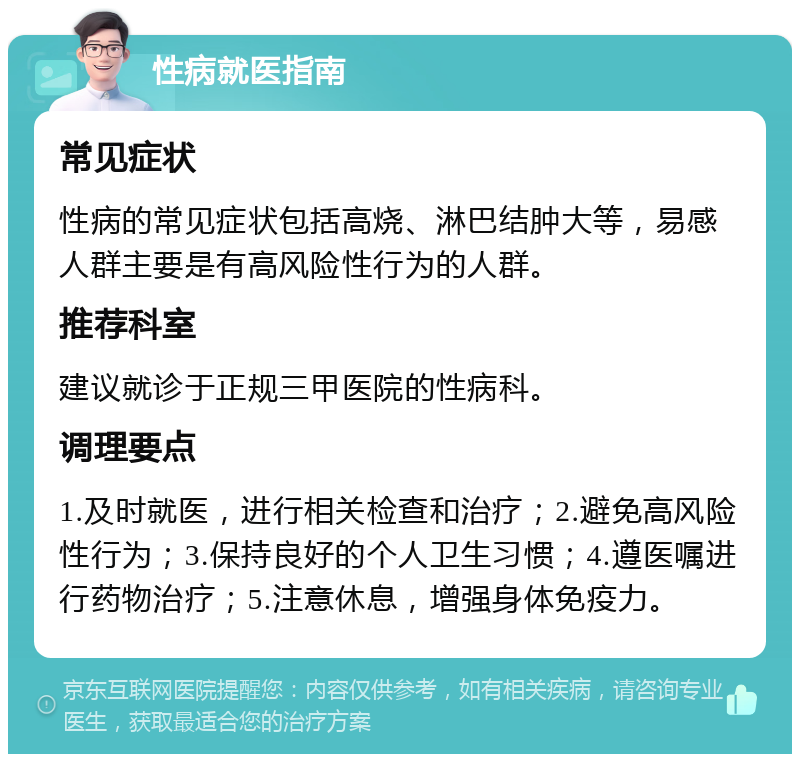 性病就医指南 常见症状 性病的常见症状包括高烧、淋巴结肿大等，易感人群主要是有高风险性行为的人群。 推荐科室 建议就诊于正规三甲医院的性病科。 调理要点 1.及时就医，进行相关检查和治疗；2.避免高风险性行为；3.保持良好的个人卫生习惯；4.遵医嘱进行药物治疗；5.注意休息，增强身体免疫力。