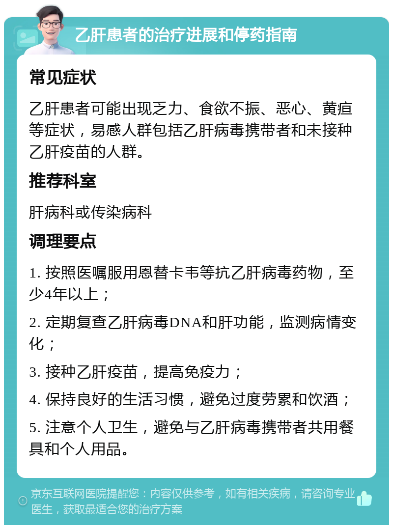 乙肝患者的治疗进展和停药指南 常见症状 乙肝患者可能出现乏力、食欲不振、恶心、黄疸等症状，易感人群包括乙肝病毒携带者和未接种乙肝疫苗的人群。 推荐科室 肝病科或传染病科 调理要点 1. 按照医嘱服用恩替卡韦等抗乙肝病毒药物，至少4年以上； 2. 定期复查乙肝病毒DNA和肝功能，监测病情变化； 3. 接种乙肝疫苗，提高免疫力； 4. 保持良好的生活习惯，避免过度劳累和饮酒； 5. 注意个人卫生，避免与乙肝病毒携带者共用餐具和个人用品。