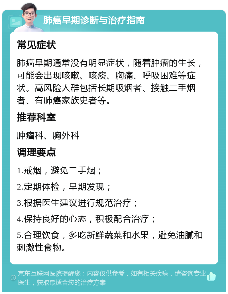 肺癌早期诊断与治疗指南 常见症状 肺癌早期通常没有明显症状，随着肿瘤的生长，可能会出现咳嗽、咳痰、胸痛、呼吸困难等症状。高风险人群包括长期吸烟者、接触二手烟者、有肺癌家族史者等。 推荐科室 肿瘤科、胸外科 调理要点 1.戒烟，避免二手烟； 2.定期体检，早期发现； 3.根据医生建议进行规范治疗； 4.保持良好的心态，积极配合治疗； 5.合理饮食，多吃新鲜蔬菜和水果，避免油腻和刺激性食物。