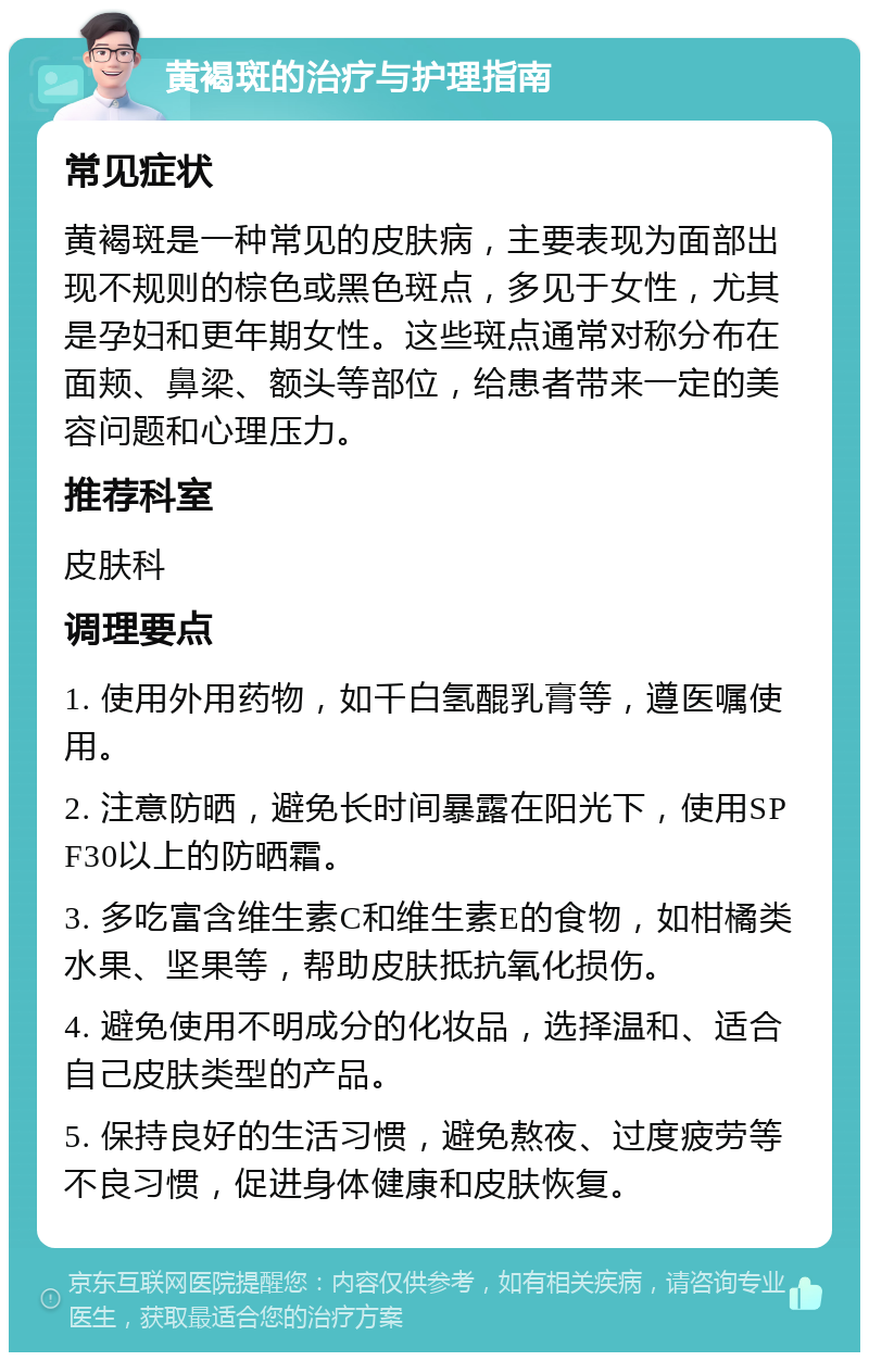 黄褐斑的治疗与护理指南 常见症状 黄褐斑是一种常见的皮肤病，主要表现为面部出现不规则的棕色或黑色斑点，多见于女性，尤其是孕妇和更年期女性。这些斑点通常对称分布在面颊、鼻梁、额头等部位，给患者带来一定的美容问题和心理压力。 推荐科室 皮肤科 调理要点 1. 使用外用药物，如千白氢醌乳膏等，遵医嘱使用。 2. 注意防晒，避免长时间暴露在阳光下，使用SPF30以上的防晒霜。 3. 多吃富含维生素C和维生素E的食物，如柑橘类水果、坚果等，帮助皮肤抵抗氧化损伤。 4. 避免使用不明成分的化妆品，选择温和、适合自己皮肤类型的产品。 5. 保持良好的生活习惯，避免熬夜、过度疲劳等不良习惯，促进身体健康和皮肤恢复。