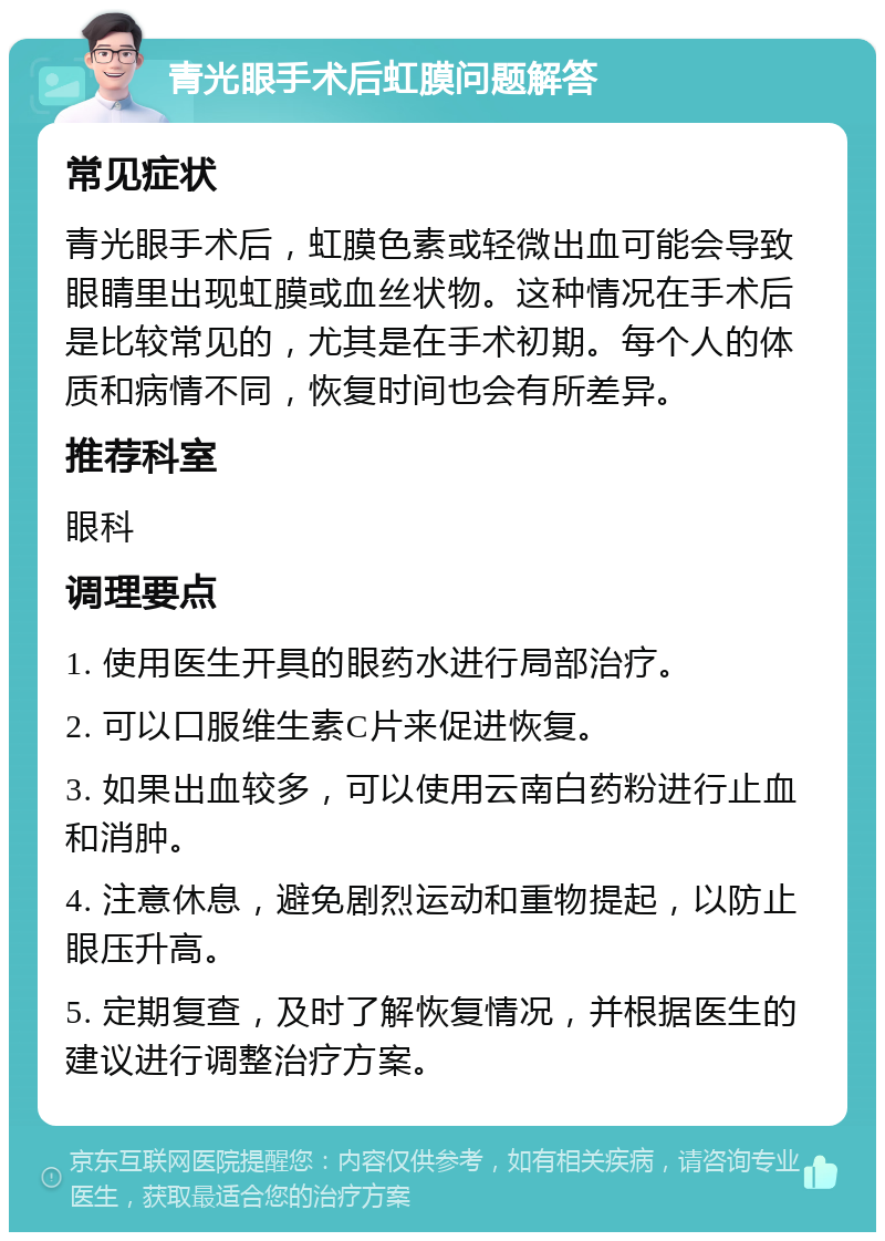 青光眼手术后虹膜问题解答 常见症状 青光眼手术后，虹膜色素或轻微出血可能会导致眼睛里出现虹膜或血丝状物。这种情况在手术后是比较常见的，尤其是在手术初期。每个人的体质和病情不同，恢复时间也会有所差异。 推荐科室 眼科 调理要点 1. 使用医生开具的眼药水进行局部治疗。 2. 可以口服维生素C片来促进恢复。 3. 如果出血较多，可以使用云南白药粉进行止血和消肿。 4. 注意休息，避免剧烈运动和重物提起，以防止眼压升高。 5. 定期复查，及时了解恢复情况，并根据医生的建议进行调整治疗方案。