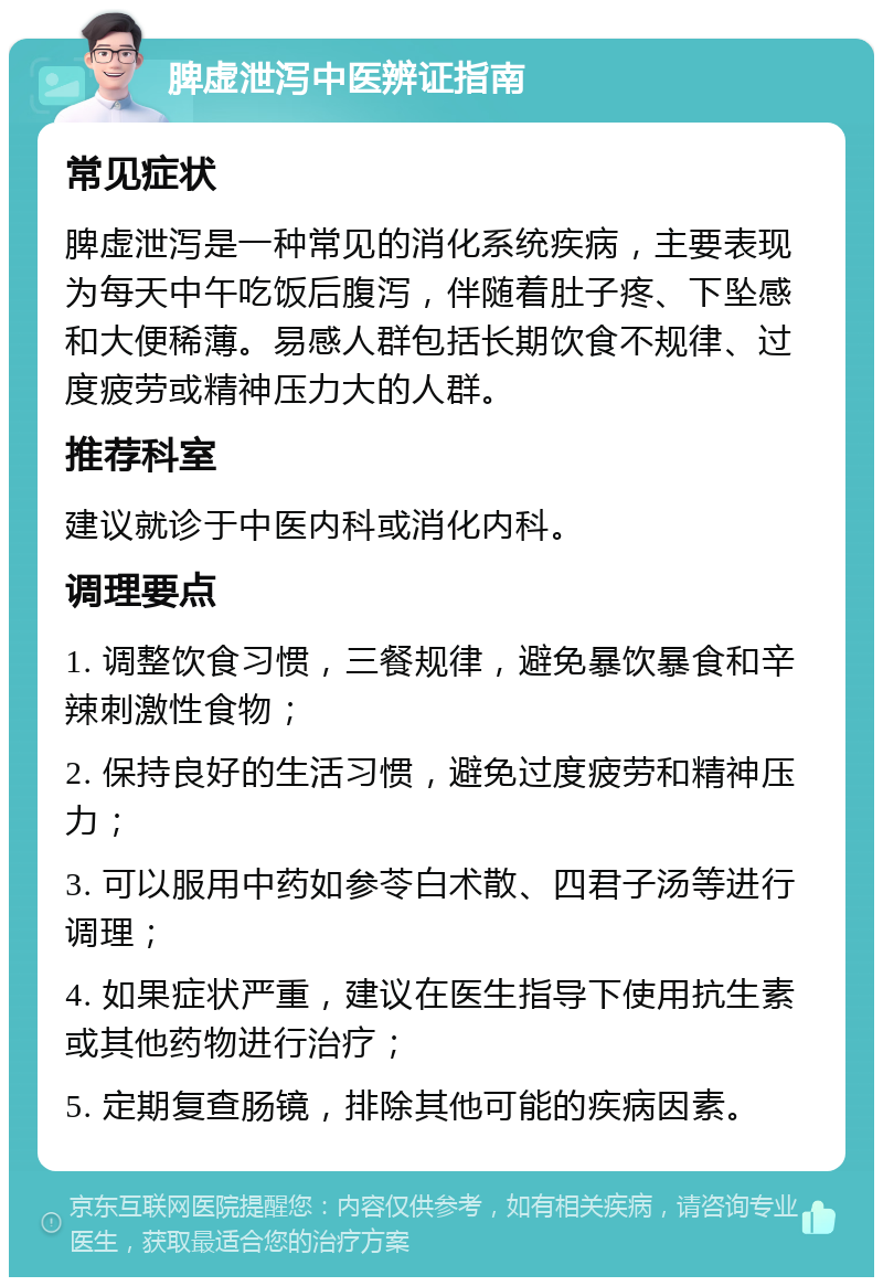 脾虚泄泻中医辨证指南 常见症状 脾虚泄泻是一种常见的消化系统疾病，主要表现为每天中午吃饭后腹泻，伴随着肚子疼、下坠感和大便稀薄。易感人群包括长期饮食不规律、过度疲劳或精神压力大的人群。 推荐科室 建议就诊于中医内科或消化内科。 调理要点 1. 调整饮食习惯，三餐规律，避免暴饮暴食和辛辣刺激性食物； 2. 保持良好的生活习惯，避免过度疲劳和精神压力； 3. 可以服用中药如参苓白术散、四君子汤等进行调理； 4. 如果症状严重，建议在医生指导下使用抗生素或其他药物进行治疗； 5. 定期复查肠镜，排除其他可能的疾病因素。