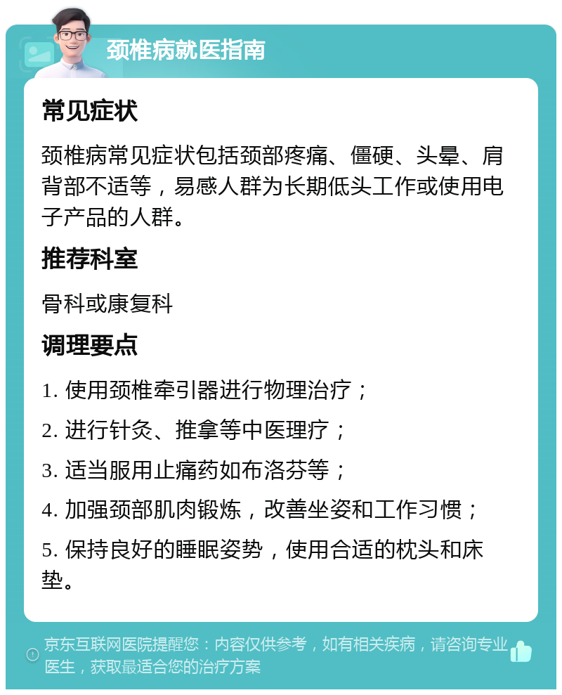 颈椎病就医指南 常见症状 颈椎病常见症状包括颈部疼痛、僵硬、头晕、肩背部不适等，易感人群为长期低头工作或使用电子产品的人群。 推荐科室 骨科或康复科 调理要点 1. 使用颈椎牵引器进行物理治疗； 2. 进行针灸、推拿等中医理疗； 3. 适当服用止痛药如布洛芬等； 4. 加强颈部肌肉锻炼，改善坐姿和工作习惯； 5. 保持良好的睡眠姿势，使用合适的枕头和床垫。