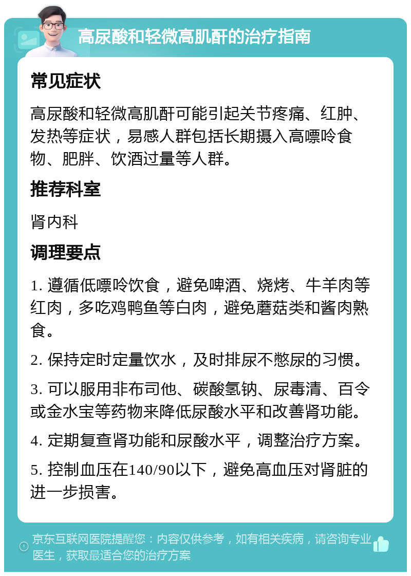 高尿酸和轻微高肌酐的治疗指南 常见症状 高尿酸和轻微高肌酐可能引起关节疼痛、红肿、发热等症状，易感人群包括长期摄入高嘌呤食物、肥胖、饮酒过量等人群。 推荐科室 肾内科 调理要点 1. 遵循低嘌呤饮食，避免啤酒、烧烤、牛羊肉等红肉，多吃鸡鸭鱼等白肉，避免蘑菇类和酱肉熟食。 2. 保持定时定量饮水，及时排尿不憋尿的习惯。 3. 可以服用非布司他、碳酸氢钠、尿毒清、百令或金水宝等药物来降低尿酸水平和改善肾功能。 4. 定期复查肾功能和尿酸水平，调整治疗方案。 5. 控制血压在140/90以下，避免高血压对肾脏的进一步损害。