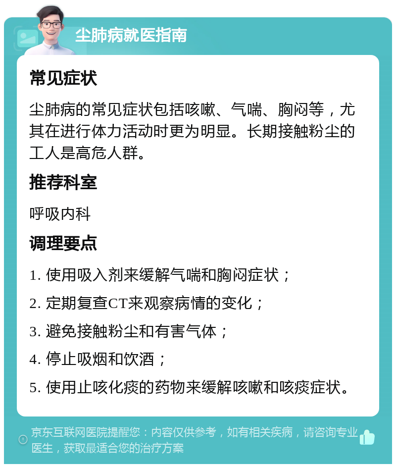 尘肺病就医指南 常见症状 尘肺病的常见症状包括咳嗽、气喘、胸闷等，尤其在进行体力活动时更为明显。长期接触粉尘的工人是高危人群。 推荐科室 呼吸内科 调理要点 1. 使用吸入剂来缓解气喘和胸闷症状； 2. 定期复查CT来观察病情的变化； 3. 避免接触粉尘和有害气体； 4. 停止吸烟和饮酒； 5. 使用止咳化痰的药物来缓解咳嗽和咳痰症状。