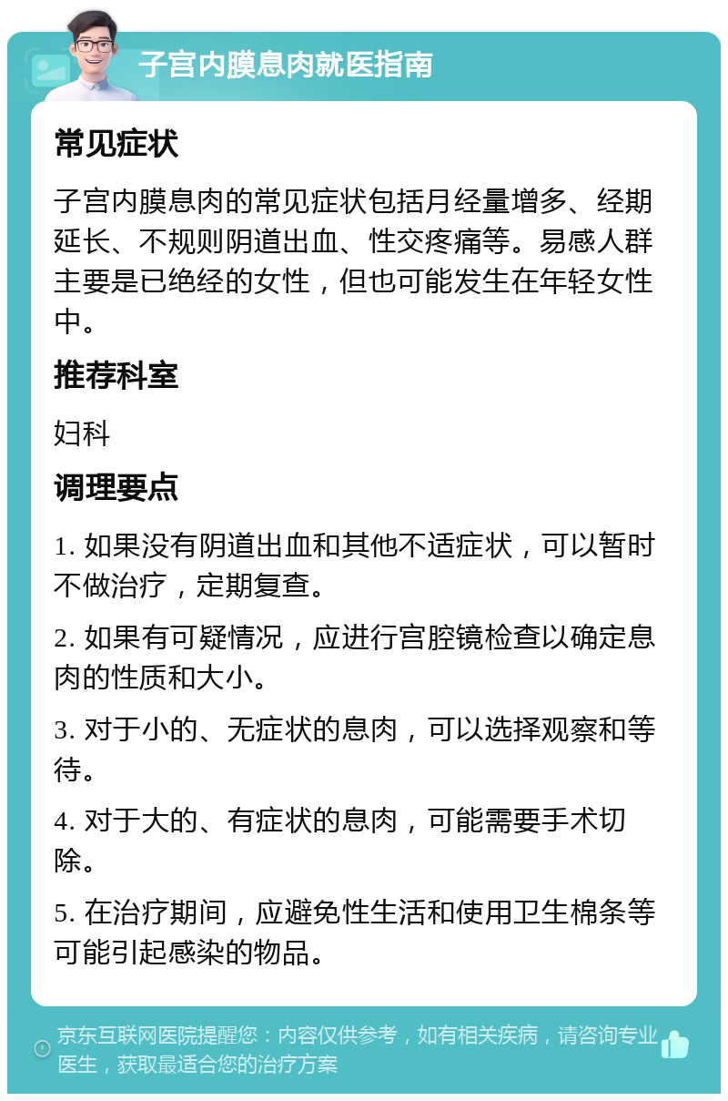 子宫内膜息肉就医指南 常见症状 子宫内膜息肉的常见症状包括月经量增多、经期延长、不规则阴道出血、性交疼痛等。易感人群主要是已绝经的女性，但也可能发生在年轻女性中。 推荐科室 妇科 调理要点 1. 如果没有阴道出血和其他不适症状，可以暂时不做治疗，定期复查。 2. 如果有可疑情况，应进行宫腔镜检查以确定息肉的性质和大小。 3. 对于小的、无症状的息肉，可以选择观察和等待。 4. 对于大的、有症状的息肉，可能需要手术切除。 5. 在治疗期间，应避免性生活和使用卫生棉条等可能引起感染的物品。