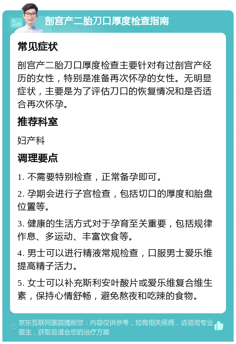 剖宫产二胎刀口厚度检查指南 常见症状 剖宫产二胎刀口厚度检查主要针对有过剖宫产经历的女性，特别是准备再次怀孕的女性。无明显症状，主要是为了评估刀口的恢复情况和是否适合再次怀孕。 推荐科室 妇产科 调理要点 1. 不需要特别检查，正常备孕即可。 2. 孕期会进行子宫检查，包括切口的厚度和胎盘位置等。 3. 健康的生活方式对于孕育至关重要，包括规律作息、多运动、丰富饮食等。 4. 男士可以进行精液常规检查，口服男士爱乐维提高精子活力。 5. 女士可以补充斯利安叶酸片或爱乐维复合维生素，保持心情舒畅，避免熬夜和吃辣的食物。