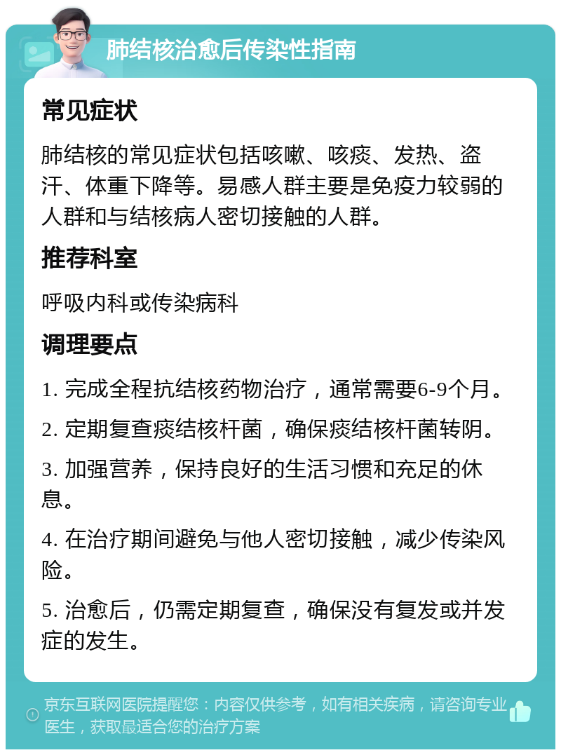 肺结核治愈后传染性指南 常见症状 肺结核的常见症状包括咳嗽、咳痰、发热、盗汗、体重下降等。易感人群主要是免疫力较弱的人群和与结核病人密切接触的人群。 推荐科室 呼吸内科或传染病科 调理要点 1. 完成全程抗结核药物治疗，通常需要6-9个月。 2. 定期复查痰结核杆菌，确保痰结核杆菌转阴。 3. 加强营养，保持良好的生活习惯和充足的休息。 4. 在治疗期间避免与他人密切接触，减少传染风险。 5. 治愈后，仍需定期复查，确保没有复发或并发症的发生。