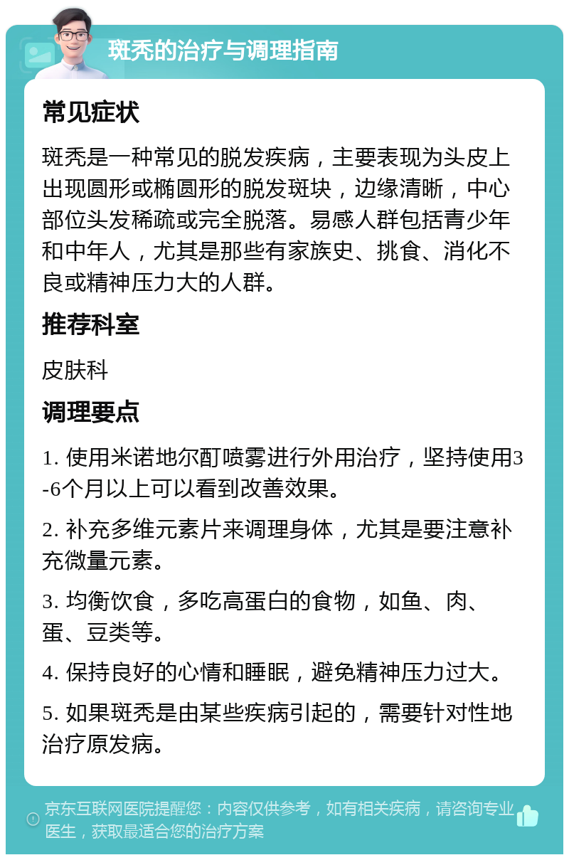 斑秃的治疗与调理指南 常见症状 斑秃是一种常见的脱发疾病，主要表现为头皮上出现圆形或椭圆形的脱发斑块，边缘清晰，中心部位头发稀疏或完全脱落。易感人群包括青少年和中年人，尤其是那些有家族史、挑食、消化不良或精神压力大的人群。 推荐科室 皮肤科 调理要点 1. 使用米诺地尔酊喷雾进行外用治疗，坚持使用3-6个月以上可以看到改善效果。 2. 补充多维元素片来调理身体，尤其是要注意补充微量元素。 3. 均衡饮食，多吃高蛋白的食物，如鱼、肉、蛋、豆类等。 4. 保持良好的心情和睡眠，避免精神压力过大。 5. 如果斑秃是由某些疾病引起的，需要针对性地治疗原发病。