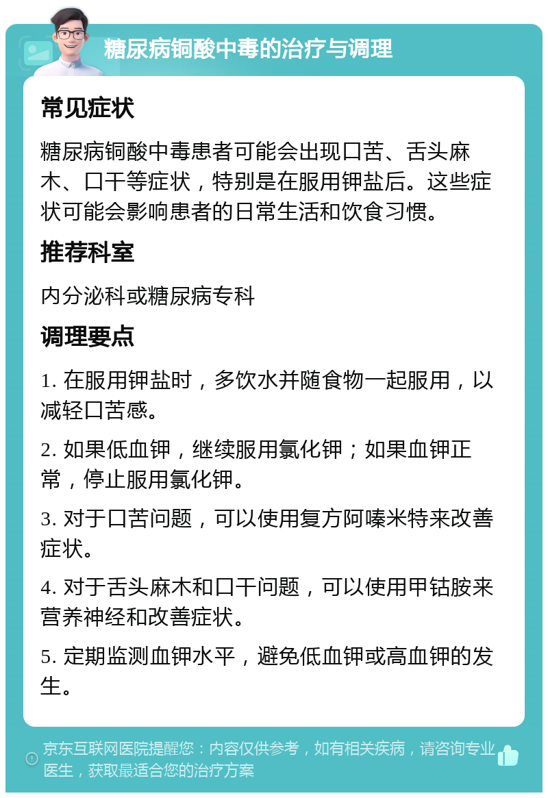 糖尿病铜酸中毒的治疗与调理 常见症状 糖尿病铜酸中毒患者可能会出现口苦、舌头麻木、口干等症状，特别是在服用钾盐后。这些症状可能会影响患者的日常生活和饮食习惯。 推荐科室 内分泌科或糖尿病专科 调理要点 1. 在服用钾盐时，多饮水并随食物一起服用，以减轻口苦感。 2. 如果低血钾，继续服用氯化钾；如果血钾正常，停止服用氯化钾。 3. 对于口苦问题，可以使用复方阿嗪米特来改善症状。 4. 对于舌头麻木和口干问题，可以使用甲钴胺来营养神经和改善症状。 5. 定期监测血钾水平，避免低血钾或高血钾的发生。