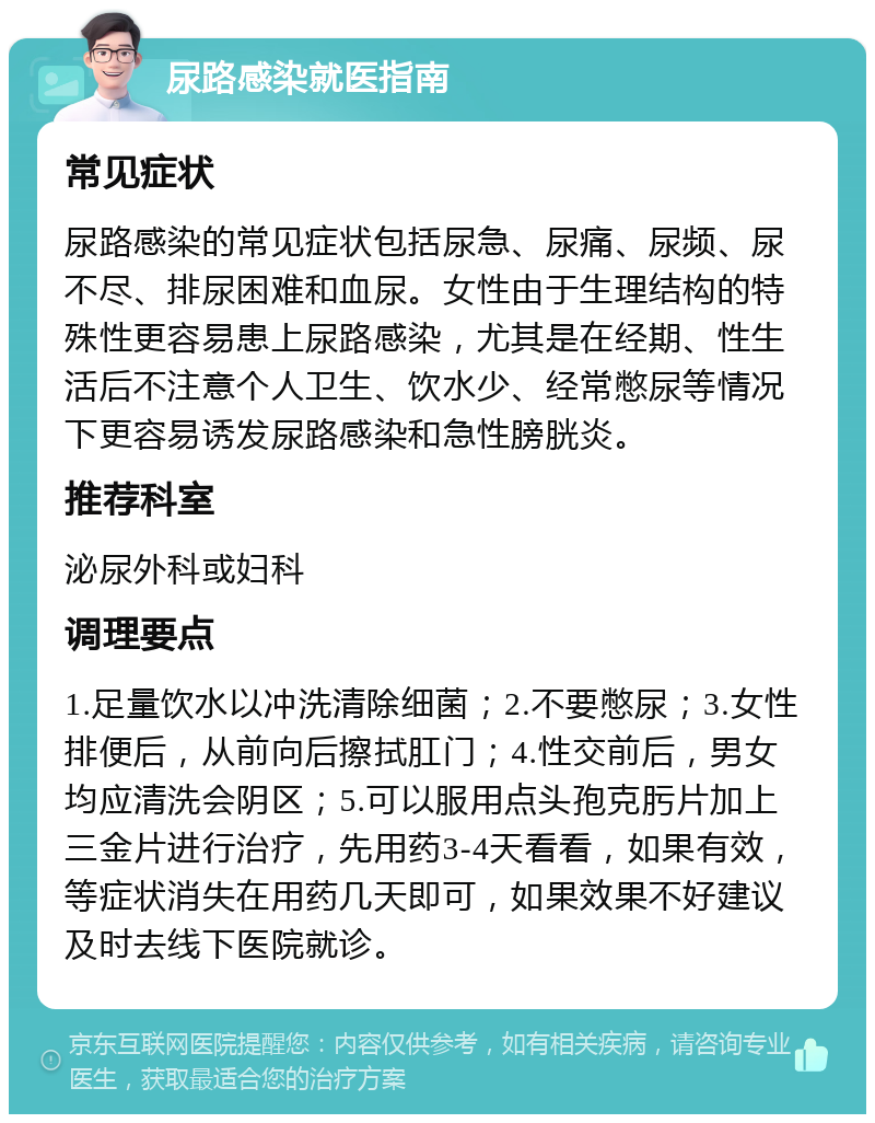 尿路感染就医指南 常见症状 尿路感染的常见症状包括尿急、尿痛、尿频、尿不尽、排尿困难和血尿。女性由于生理结构的特殊性更容易患上尿路感染，尤其是在经期、性生活后不注意个人卫生、饮水少、经常憋尿等情况下更容易诱发尿路感染和急性膀胱炎。 推荐科室 泌尿外科或妇科 调理要点 1.足量饮水以冲洗清除细菌；2.不要憋尿；3.女性排便后，从前向后擦拭肛门；4.性交前后，男女均应清洗会阴区；5.可以服用点头孢克肟片加上三金片进行治疗，先用药3-4天看看，如果有效，等症状消失在用药几天即可，如果效果不好建议及时去线下医院就诊。