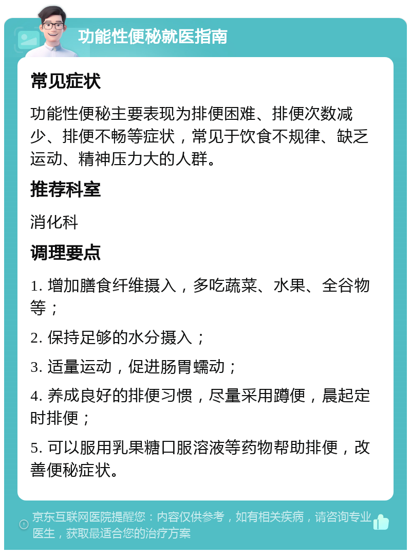 功能性便秘就医指南 常见症状 功能性便秘主要表现为排便困难、排便次数减少、排便不畅等症状，常见于饮食不规律、缺乏运动、精神压力大的人群。 推荐科室 消化科 调理要点 1. 增加膳食纤维摄入，多吃蔬菜、水果、全谷物等； 2. 保持足够的水分摄入； 3. 适量运动，促进肠胃蠕动； 4. 养成良好的排便习惯，尽量采用蹲便，晨起定时排便； 5. 可以服用乳果糖口服溶液等药物帮助排便，改善便秘症状。