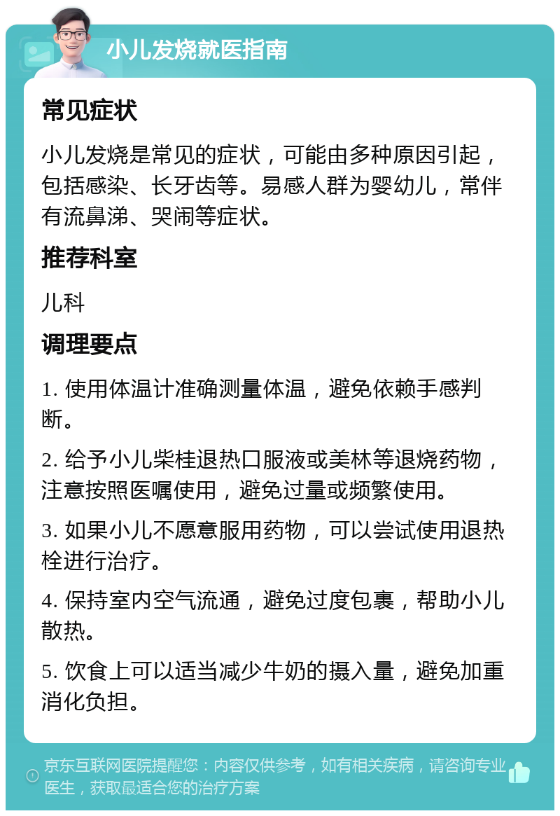 小儿发烧就医指南 常见症状 小儿发烧是常见的症状，可能由多种原因引起，包括感染、长牙齿等。易感人群为婴幼儿，常伴有流鼻涕、哭闹等症状。 推荐科室 儿科 调理要点 1. 使用体温计准确测量体温，避免依赖手感判断。 2. 给予小儿柴桂退热口服液或美林等退烧药物，注意按照医嘱使用，避免过量或频繁使用。 3. 如果小儿不愿意服用药物，可以尝试使用退热栓进行治疗。 4. 保持室内空气流通，避免过度包裹，帮助小儿散热。 5. 饮食上可以适当减少牛奶的摄入量，避免加重消化负担。