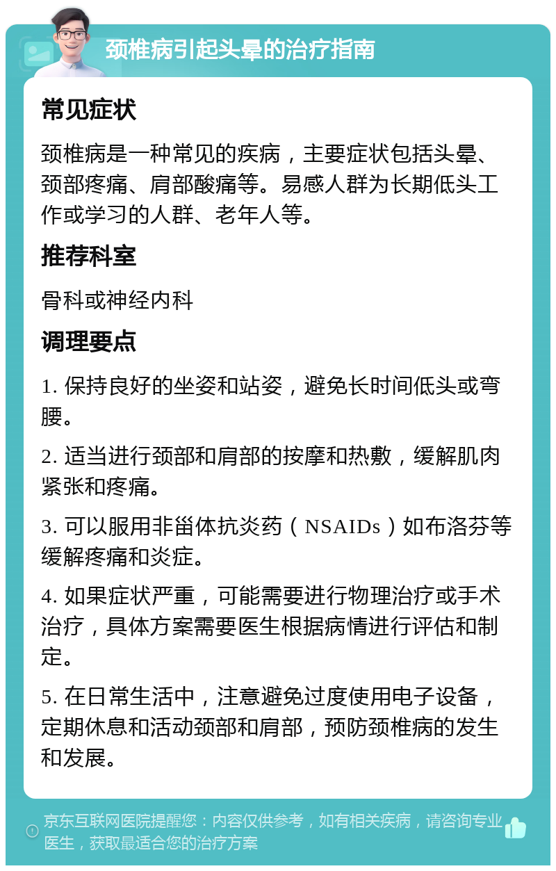 颈椎病引起头晕的治疗指南 常见症状 颈椎病是一种常见的疾病，主要症状包括头晕、颈部疼痛、肩部酸痛等。易感人群为长期低头工作或学习的人群、老年人等。 推荐科室 骨科或神经内科 调理要点 1. 保持良好的坐姿和站姿，避免长时间低头或弯腰。 2. 适当进行颈部和肩部的按摩和热敷，缓解肌肉紧张和疼痛。 3. 可以服用非甾体抗炎药（NSAIDs）如布洛芬等缓解疼痛和炎症。 4. 如果症状严重，可能需要进行物理治疗或手术治疗，具体方案需要医生根据病情进行评估和制定。 5. 在日常生活中，注意避免过度使用电子设备，定期休息和活动颈部和肩部，预防颈椎病的发生和发展。