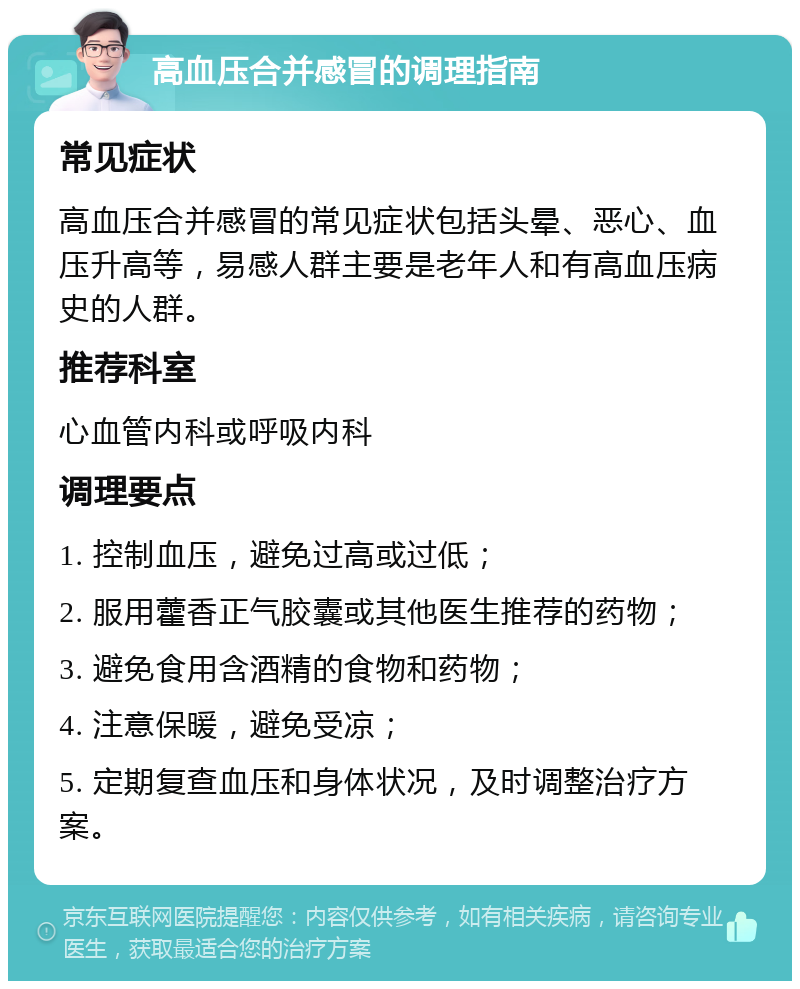 高血压合并感冒的调理指南 常见症状 高血压合并感冒的常见症状包括头晕、恶心、血压升高等，易感人群主要是老年人和有高血压病史的人群。 推荐科室 心血管内科或呼吸内科 调理要点 1. 控制血压，避免过高或过低； 2. 服用藿香正气胶囊或其他医生推荐的药物； 3. 避免食用含酒精的食物和药物； 4. 注意保暖，避免受凉； 5. 定期复查血压和身体状况，及时调整治疗方案。