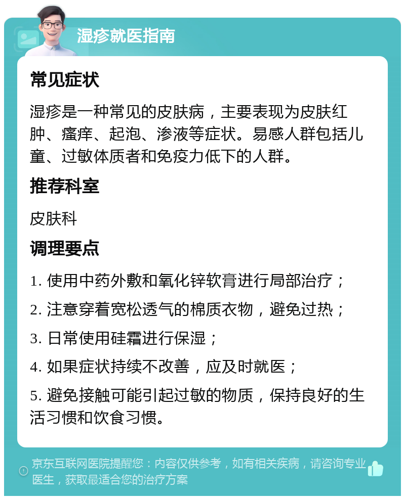 湿疹就医指南 常见症状 湿疹是一种常见的皮肤病，主要表现为皮肤红肿、瘙痒、起泡、渗液等症状。易感人群包括儿童、过敏体质者和免疫力低下的人群。 推荐科室 皮肤科 调理要点 1. 使用中药外敷和氧化锌软膏进行局部治疗； 2. 注意穿着宽松透气的棉质衣物，避免过热； 3. 日常使用硅霜进行保湿； 4. 如果症状持续不改善，应及时就医； 5. 避免接触可能引起过敏的物质，保持良好的生活习惯和饮食习惯。