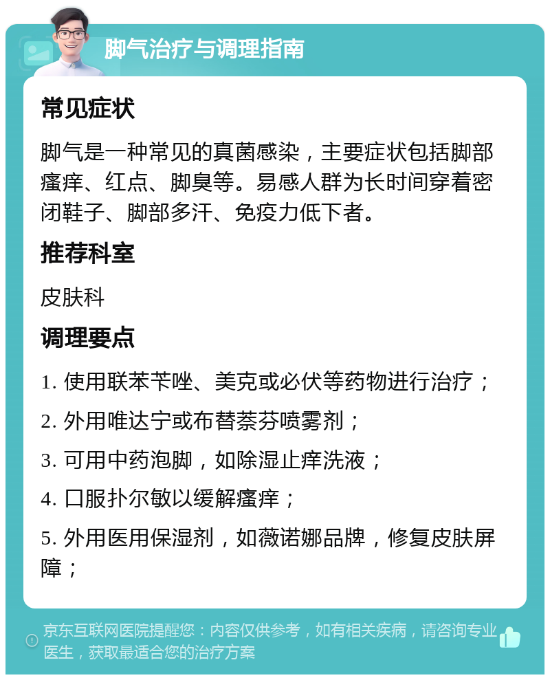 脚气治疗与调理指南 常见症状 脚气是一种常见的真菌感染，主要症状包括脚部瘙痒、红点、脚臭等。易感人群为长时间穿着密闭鞋子、脚部多汗、免疫力低下者。 推荐科室 皮肤科 调理要点 1. 使用联苯苄唑、美克或必伏等药物进行治疗； 2. 外用唯达宁或布替萘芬喷雾剂； 3. 可用中药泡脚，如除湿止痒洗液； 4. 口服扑尔敏以缓解瘙痒； 5. 外用医用保湿剂，如薇诺娜品牌，修复皮肤屏障；