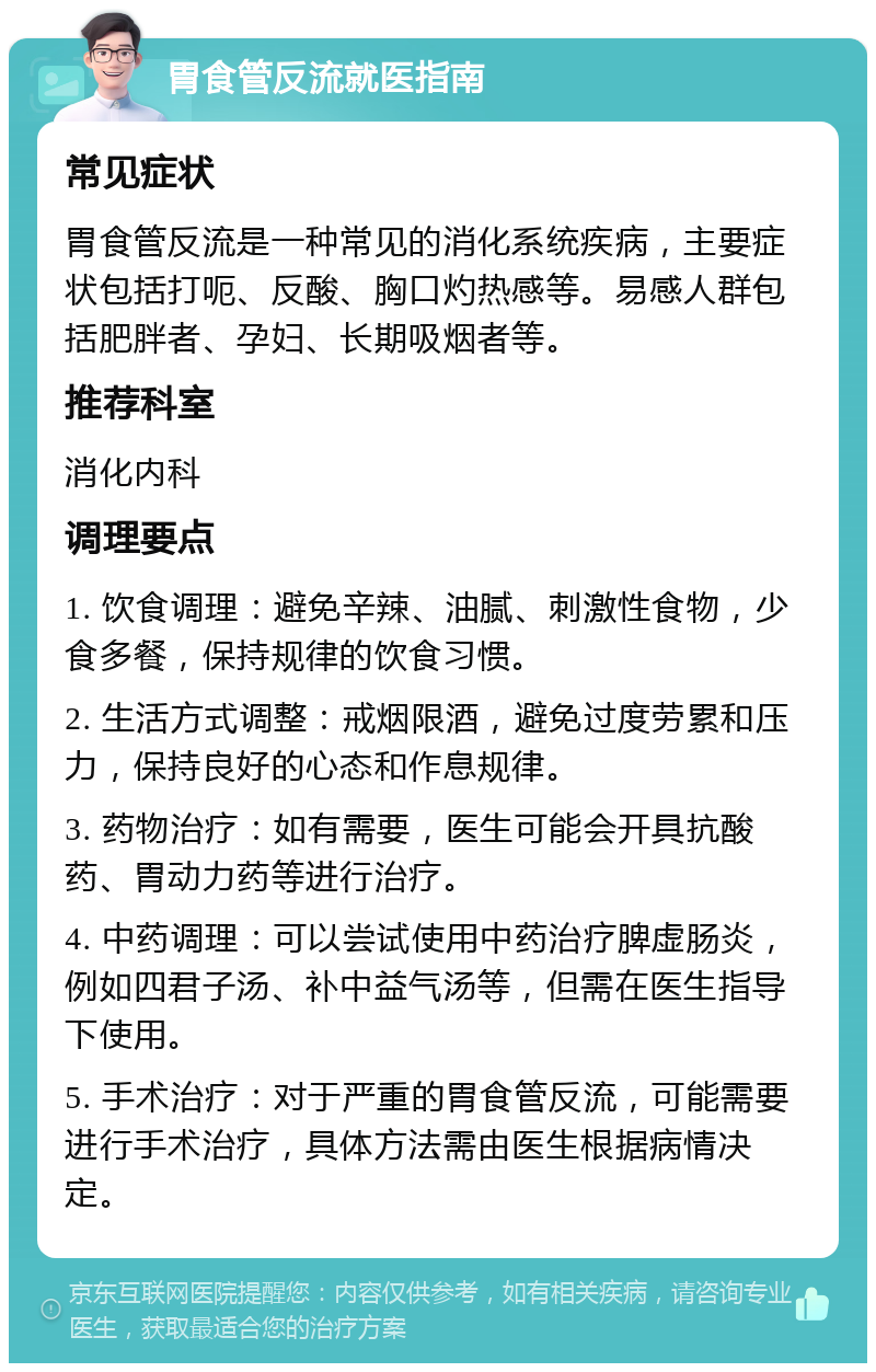 胃食管反流就医指南 常见症状 胃食管反流是一种常见的消化系统疾病，主要症状包括打呃、反酸、胸口灼热感等。易感人群包括肥胖者、孕妇、长期吸烟者等。 推荐科室 消化内科 调理要点 1. 饮食调理：避免辛辣、油腻、刺激性食物，少食多餐，保持规律的饮食习惯。 2. 生活方式调整：戒烟限酒，避免过度劳累和压力，保持良好的心态和作息规律。 3. 药物治疗：如有需要，医生可能会开具抗酸药、胃动力药等进行治疗。 4. 中药调理：可以尝试使用中药治疗脾虚肠炎，例如四君子汤、补中益气汤等，但需在医生指导下使用。 5. 手术治疗：对于严重的胃食管反流，可能需要进行手术治疗，具体方法需由医生根据病情决定。