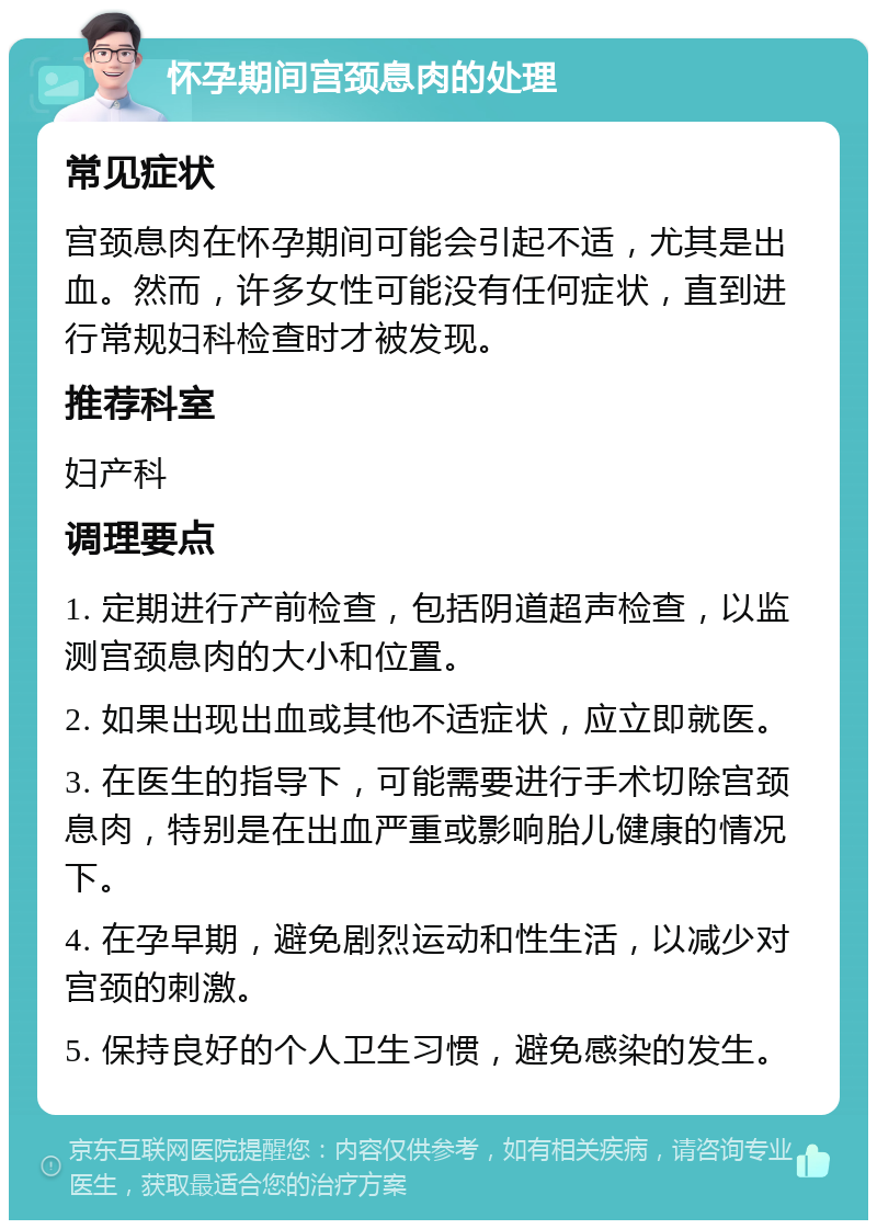 怀孕期间宫颈息肉的处理 常见症状 宫颈息肉在怀孕期间可能会引起不适，尤其是出血。然而，许多女性可能没有任何症状，直到进行常规妇科检查时才被发现。 推荐科室 妇产科 调理要点 1. 定期进行产前检查，包括阴道超声检查，以监测宫颈息肉的大小和位置。 2. 如果出现出血或其他不适症状，应立即就医。 3. 在医生的指导下，可能需要进行手术切除宫颈息肉，特别是在出血严重或影响胎儿健康的情况下。 4. 在孕早期，避免剧烈运动和性生活，以减少对宫颈的刺激。 5. 保持良好的个人卫生习惯，避免感染的发生。