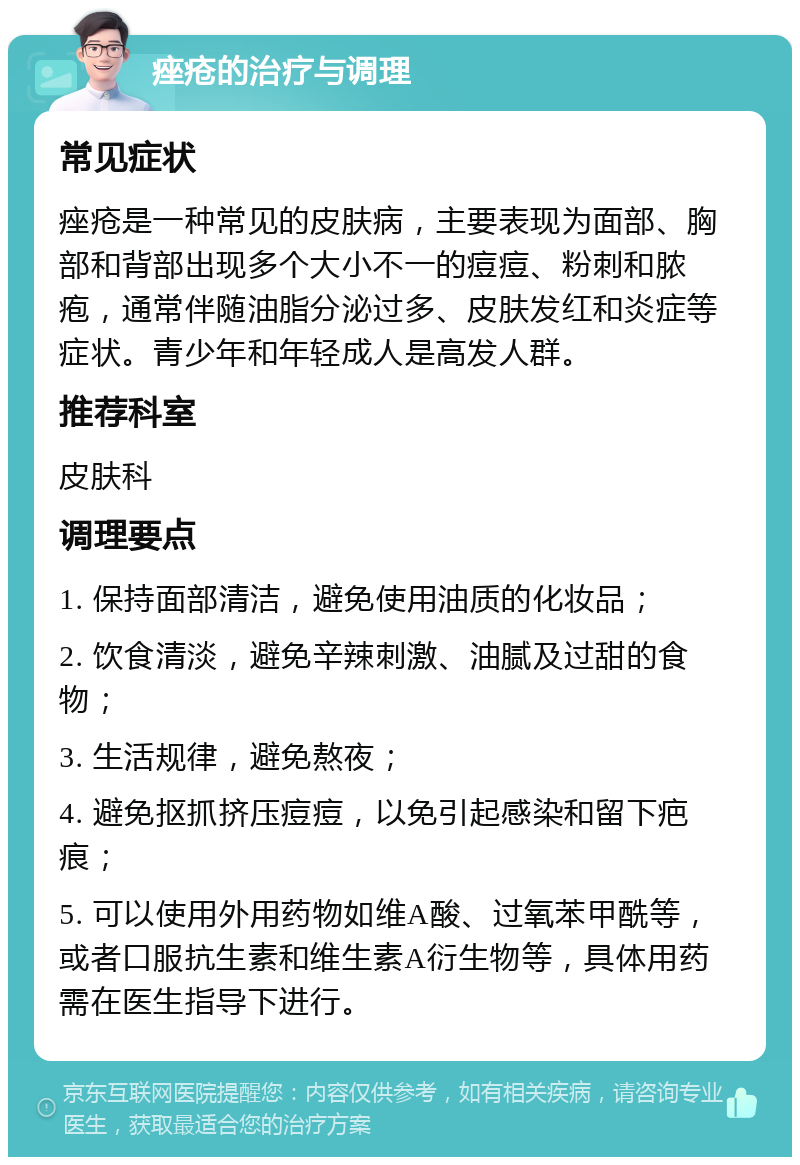 痤疮的治疗与调理 常见症状 痤疮是一种常见的皮肤病，主要表现为面部、胸部和背部出现多个大小不一的痘痘、粉刺和脓疱，通常伴随油脂分泌过多、皮肤发红和炎症等症状。青少年和年轻成人是高发人群。 推荐科室 皮肤科 调理要点 1. 保持面部清洁，避免使用油质的化妆品； 2. 饮食清淡，避免辛辣刺激、油腻及过甜的食物； 3. 生活规律，避免熬夜； 4. 避免抠抓挤压痘痘，以免引起感染和留下疤痕； 5. 可以使用外用药物如维A酸、过氧苯甲酰等，或者口服抗生素和维生素A衍生物等，具体用药需在医生指导下进行。