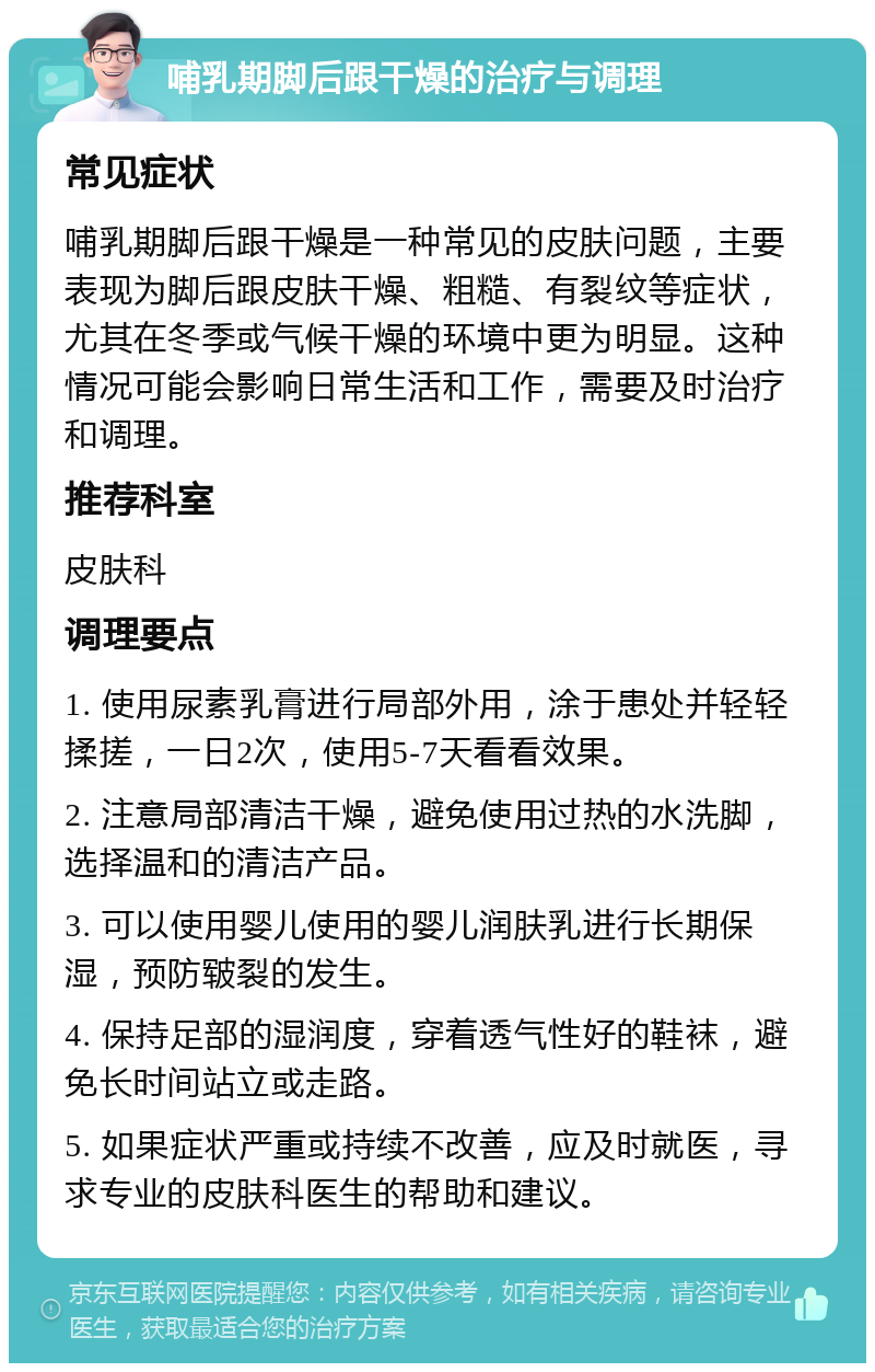 哺乳期脚后跟干燥的治疗与调理 常见症状 哺乳期脚后跟干燥是一种常见的皮肤问题，主要表现为脚后跟皮肤干燥、粗糙、有裂纹等症状，尤其在冬季或气候干燥的环境中更为明显。这种情况可能会影响日常生活和工作，需要及时治疗和调理。 推荐科室 皮肤科 调理要点 1. 使用尿素乳膏进行局部外用，涂于患处并轻轻揉搓，一日2次，使用5-7天看看效果。 2. 注意局部清洁干燥，避免使用过热的水洗脚，选择温和的清洁产品。 3. 可以使用婴儿使用的婴儿润肤乳进行长期保湿，预防皲裂的发生。 4. 保持足部的湿润度，穿着透气性好的鞋袜，避免长时间站立或走路。 5. 如果症状严重或持续不改善，应及时就医，寻求专业的皮肤科医生的帮助和建议。