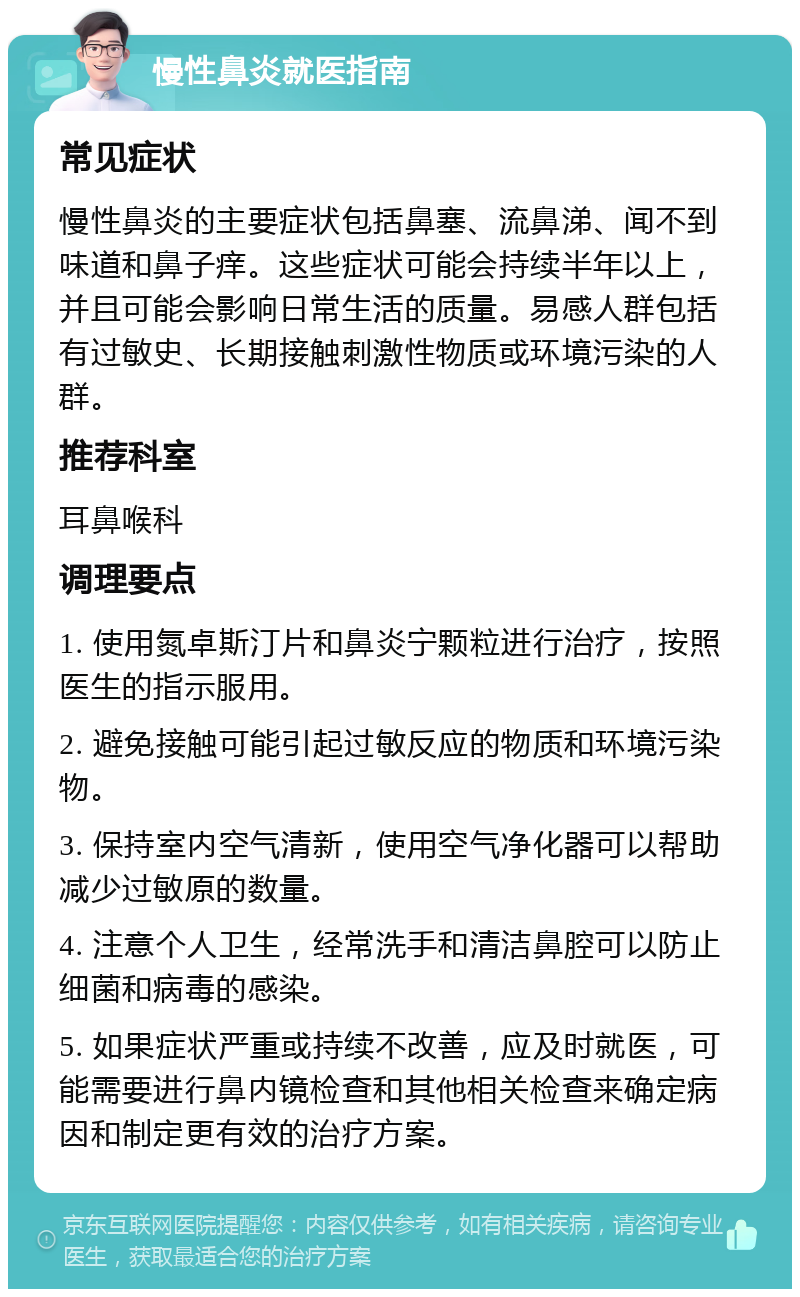 慢性鼻炎就医指南 常见症状 慢性鼻炎的主要症状包括鼻塞、流鼻涕、闻不到味道和鼻子痒。这些症状可能会持续半年以上，并且可能会影响日常生活的质量。易感人群包括有过敏史、长期接触刺激性物质或环境污染的人群。 推荐科室 耳鼻喉科 调理要点 1. 使用氮卓斯汀片和鼻炎宁颗粒进行治疗，按照医生的指示服用。 2. 避免接触可能引起过敏反应的物质和环境污染物。 3. 保持室内空气清新，使用空气净化器可以帮助减少过敏原的数量。 4. 注意个人卫生，经常洗手和清洁鼻腔可以防止细菌和病毒的感染。 5. 如果症状严重或持续不改善，应及时就医，可能需要进行鼻内镜检查和其他相关检查来确定病因和制定更有效的治疗方案。