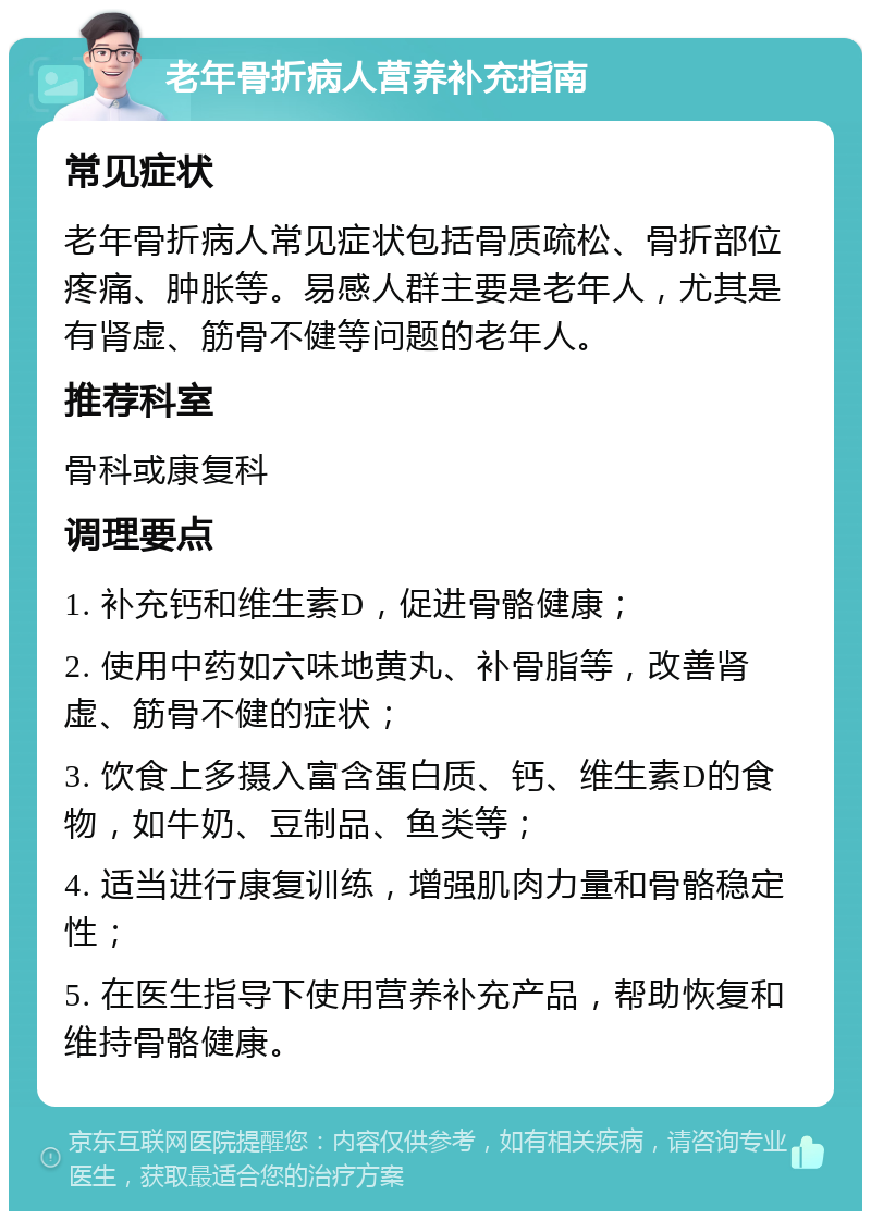 老年骨折病人营养补充指南 常见症状 老年骨折病人常见症状包括骨质疏松、骨折部位疼痛、肿胀等。易感人群主要是老年人，尤其是有肾虚、筋骨不健等问题的老年人。 推荐科室 骨科或康复科 调理要点 1. 补充钙和维生素D，促进骨骼健康； 2. 使用中药如六味地黄丸、补骨脂等，改善肾虚、筋骨不健的症状； 3. 饮食上多摄入富含蛋白质、钙、维生素D的食物，如牛奶、豆制品、鱼类等； 4. 适当进行康复训练，增强肌肉力量和骨骼稳定性； 5. 在医生指导下使用营养补充产品，帮助恢复和维持骨骼健康。