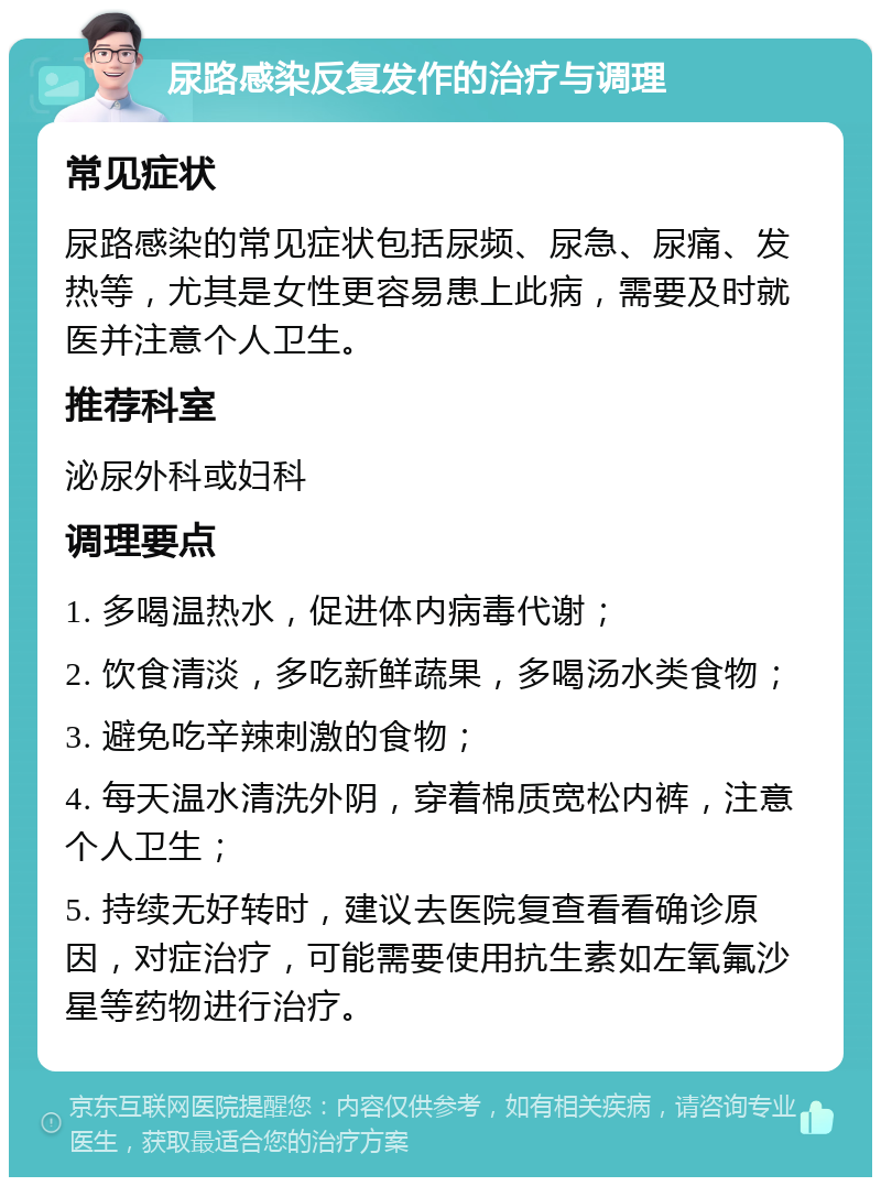 尿路感染反复发作的治疗与调理 常见症状 尿路感染的常见症状包括尿频、尿急、尿痛、发热等，尤其是女性更容易患上此病，需要及时就医并注意个人卫生。 推荐科室 泌尿外科或妇科 调理要点 1. 多喝温热水，促进体内病毒代谢； 2. 饮食清淡，多吃新鲜蔬果，多喝汤水类食物； 3. 避免吃辛辣刺激的食物； 4. 每天温水清洗外阴，穿着棉质宽松内裤，注意个人卫生； 5. 持续无好转时，建议去医院复查看看确诊原因，对症治疗，可能需要使用抗生素如左氧氟沙星等药物进行治疗。