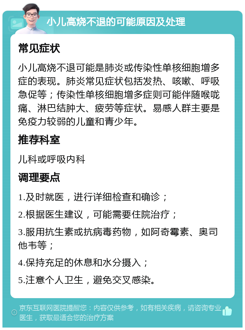 小儿高烧不退的可能原因及处理 常见症状 小儿高烧不退可能是肺炎或传染性单核细胞增多症的表现。肺炎常见症状包括发热、咳嗽、呼吸急促等；传染性单核细胞增多症则可能伴随喉咙痛、淋巴结肿大、疲劳等症状。易感人群主要是免疫力较弱的儿童和青少年。 推荐科室 儿科或呼吸内科 调理要点 1.及时就医，进行详细检查和确诊； 2.根据医生建议，可能需要住院治疗； 3.服用抗生素或抗病毒药物，如阿奇霉素、奥司他韦等； 4.保持充足的休息和水分摄入； 5.注意个人卫生，避免交叉感染。