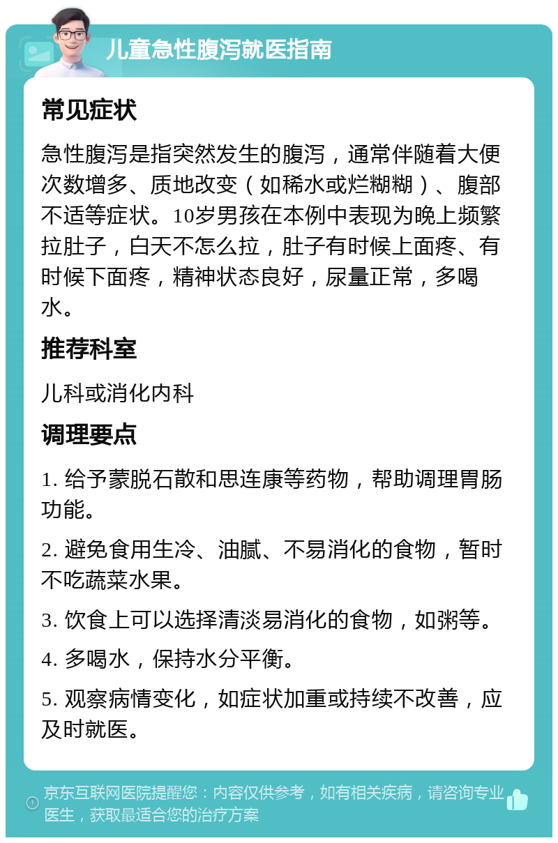 儿童急性腹泻就医指南 常见症状 急性腹泻是指突然发生的腹泻，通常伴随着大便次数增多、质地改变（如稀水或烂糊糊）、腹部不适等症状。10岁男孩在本例中表现为晚上频繁拉肚子，白天不怎么拉，肚子有时候上面疼、有时候下面疼，精神状态良好，尿量正常，多喝水。 推荐科室 儿科或消化内科 调理要点 1. 给予蒙脱石散和思连康等药物，帮助调理胃肠功能。 2. 避免食用生冷、油腻、不易消化的食物，暂时不吃蔬菜水果。 3. 饮食上可以选择清淡易消化的食物，如粥等。 4. 多喝水，保持水分平衡。 5. 观察病情变化，如症状加重或持续不改善，应及时就医。