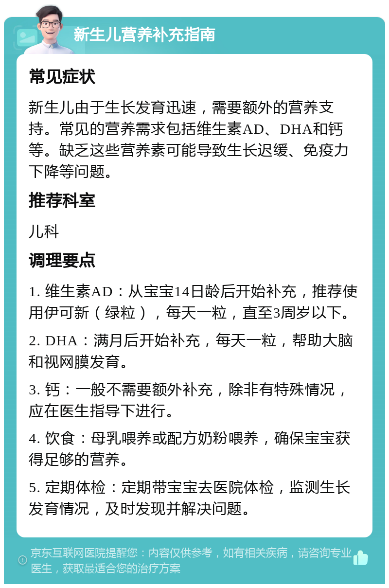 新生儿营养补充指南 常见症状 新生儿由于生长发育迅速，需要额外的营养支持。常见的营养需求包括维生素AD、DHA和钙等。缺乏这些营养素可能导致生长迟缓、免疫力下降等问题。 推荐科室 儿科 调理要点 1. 维生素AD：从宝宝14日龄后开始补充，推荐使用伊可新（绿粒），每天一粒，直至3周岁以下。 2. DHA：满月后开始补充，每天一粒，帮助大脑和视网膜发育。 3. 钙：一般不需要额外补充，除非有特殊情况，应在医生指导下进行。 4. 饮食：母乳喂养或配方奶粉喂养，确保宝宝获得足够的营养。 5. 定期体检：定期带宝宝去医院体检，监测生长发育情况，及时发现并解决问题。