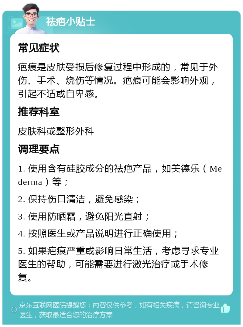 祛疤小贴士 常见症状 疤痕是皮肤受损后修复过程中形成的，常见于外伤、手术、烧伤等情况。疤痕可能会影响外观，引起不适或自卑感。 推荐科室 皮肤科或整形外科 调理要点 1. 使用含有硅胶成分的祛疤产品，如美德乐（Mederma）等； 2. 保持伤口清洁，避免感染； 3. 使用防晒霜，避免阳光直射； 4. 按照医生或产品说明进行正确使用； 5. 如果疤痕严重或影响日常生活，考虑寻求专业医生的帮助，可能需要进行激光治疗或手术修复。