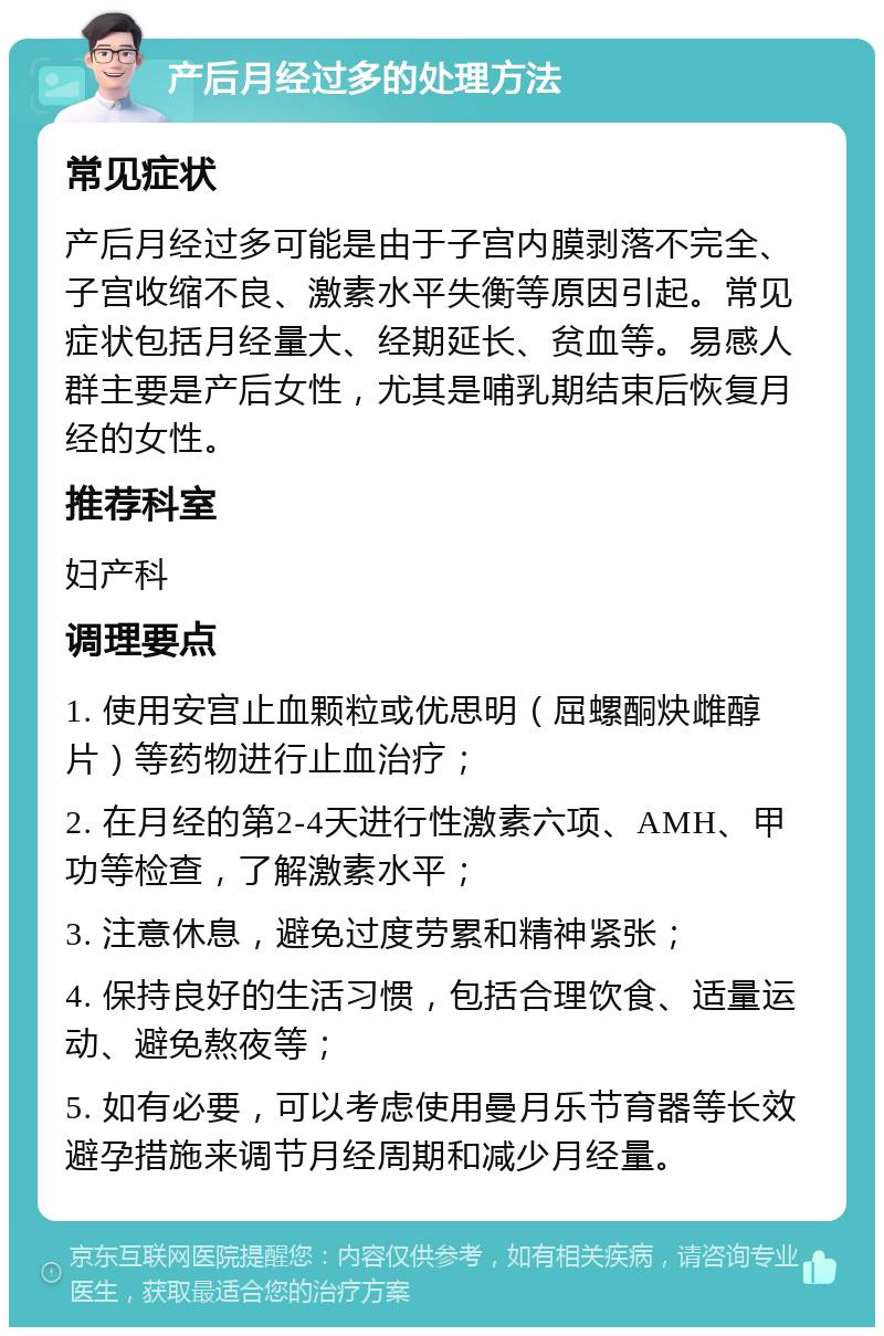 产后月经过多的处理方法 常见症状 产后月经过多可能是由于子宫内膜剥落不完全、子宫收缩不良、激素水平失衡等原因引起。常见症状包括月经量大、经期延长、贫血等。易感人群主要是产后女性，尤其是哺乳期结束后恢复月经的女性。 推荐科室 妇产科 调理要点 1. 使用安宫止血颗粒或优思明（屈螺酮炔雌醇片）等药物进行止血治疗； 2. 在月经的第2-4天进行性激素六项、AMH、甲功等检查，了解激素水平； 3. 注意休息，避免过度劳累和精神紧张； 4. 保持良好的生活习惯，包括合理饮食、适量运动、避免熬夜等； 5. 如有必要，可以考虑使用曼月乐节育器等长效避孕措施来调节月经周期和减少月经量。