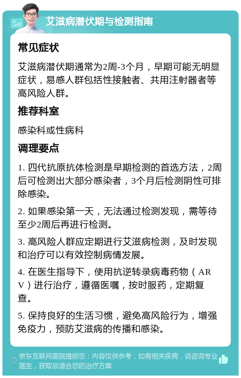 艾滋病潜伏期与检测指南 常见症状 艾滋病潜伏期通常为2周-3个月，早期可能无明显症状，易感人群包括性接触者、共用注射器者等高风险人群。 推荐科室 感染科或性病科 调理要点 1. 四代抗原抗体检测是早期检测的首选方法，2周后可检测出大部分感染者，3个月后检测阴性可排除感染。 2. 如果感染第一天，无法通过检测发现，需等待至少2周后再进行检测。 3. 高风险人群应定期进行艾滋病检测，及时发现和治疗可以有效控制病情发展。 4. 在医生指导下，使用抗逆转录病毒药物（ARV）进行治疗，遵循医嘱，按时服药，定期复查。 5. 保持良好的生活习惯，避免高风险行为，增强免疫力，预防艾滋病的传播和感染。