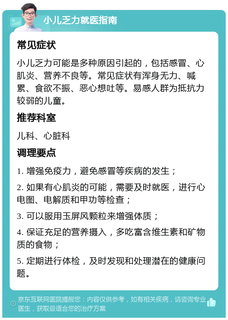 小儿乏力就医指南 常见症状 小儿乏力可能是多种原因引起的，包括感冒、心肌炎、营养不良等。常见症状有浑身无力、喊累、食欲不振、恶心想吐等。易感人群为抵抗力较弱的儿童。 推荐科室 儿科、心脏科 调理要点 1. 增强免疫力，避免感冒等疾病的发生； 2. 如果有心肌炎的可能，需要及时就医，进行心电图、电解质和甲功等检查； 3. 可以服用玉屏风颗粒来增强体质； 4. 保证充足的营养摄入，多吃富含维生素和矿物质的食物； 5. 定期进行体检，及时发现和处理潜在的健康问题。