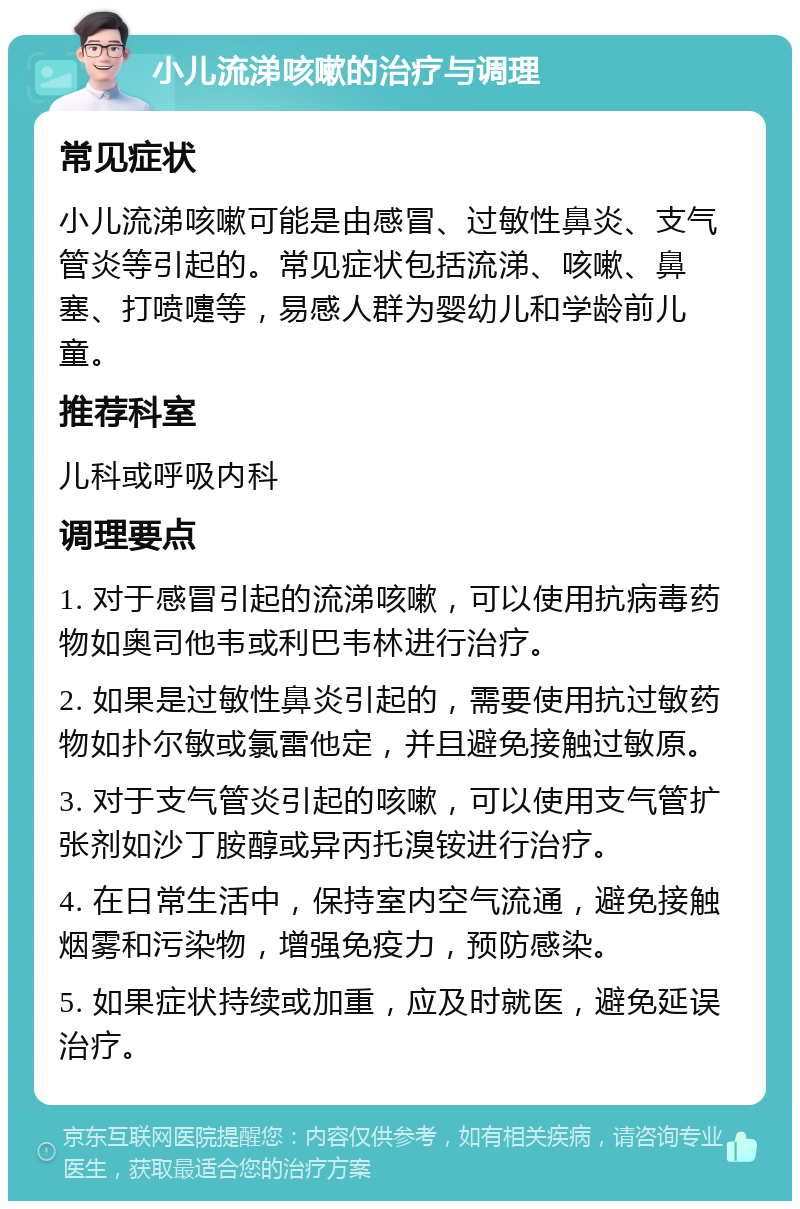 小儿流涕咳嗽的治疗与调理 常见症状 小儿流涕咳嗽可能是由感冒、过敏性鼻炎、支气管炎等引起的。常见症状包括流涕、咳嗽、鼻塞、打喷嚏等，易感人群为婴幼儿和学龄前儿童。 推荐科室 儿科或呼吸内科 调理要点 1. 对于感冒引起的流涕咳嗽，可以使用抗病毒药物如奥司他韦或利巴韦林进行治疗。 2. 如果是过敏性鼻炎引起的，需要使用抗过敏药物如扑尔敏或氯雷他定，并且避免接触过敏原。 3. 对于支气管炎引起的咳嗽，可以使用支气管扩张剂如沙丁胺醇或异丙托溴铵进行治疗。 4. 在日常生活中，保持室内空气流通，避免接触烟雾和污染物，增强免疫力，预防感染。 5. 如果症状持续或加重，应及时就医，避免延误治疗。