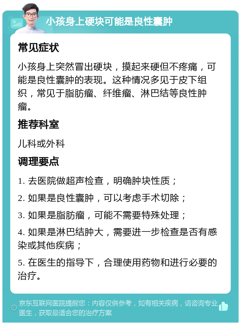 小孩身上硬块可能是良性囊肿 常见症状 小孩身上突然冒出硬块，摸起来硬但不疼痛，可能是良性囊肿的表现。这种情况多见于皮下组织，常见于脂肪瘤、纤维瘤、淋巴结等良性肿瘤。 推荐科室 儿科或外科 调理要点 1. 去医院做超声检查，明确肿块性质； 2. 如果是良性囊肿，可以考虑手术切除； 3. 如果是脂肪瘤，可能不需要特殊处理； 4. 如果是淋巴结肿大，需要进一步检查是否有感染或其他疾病； 5. 在医生的指导下，合理使用药物和进行必要的治疗。