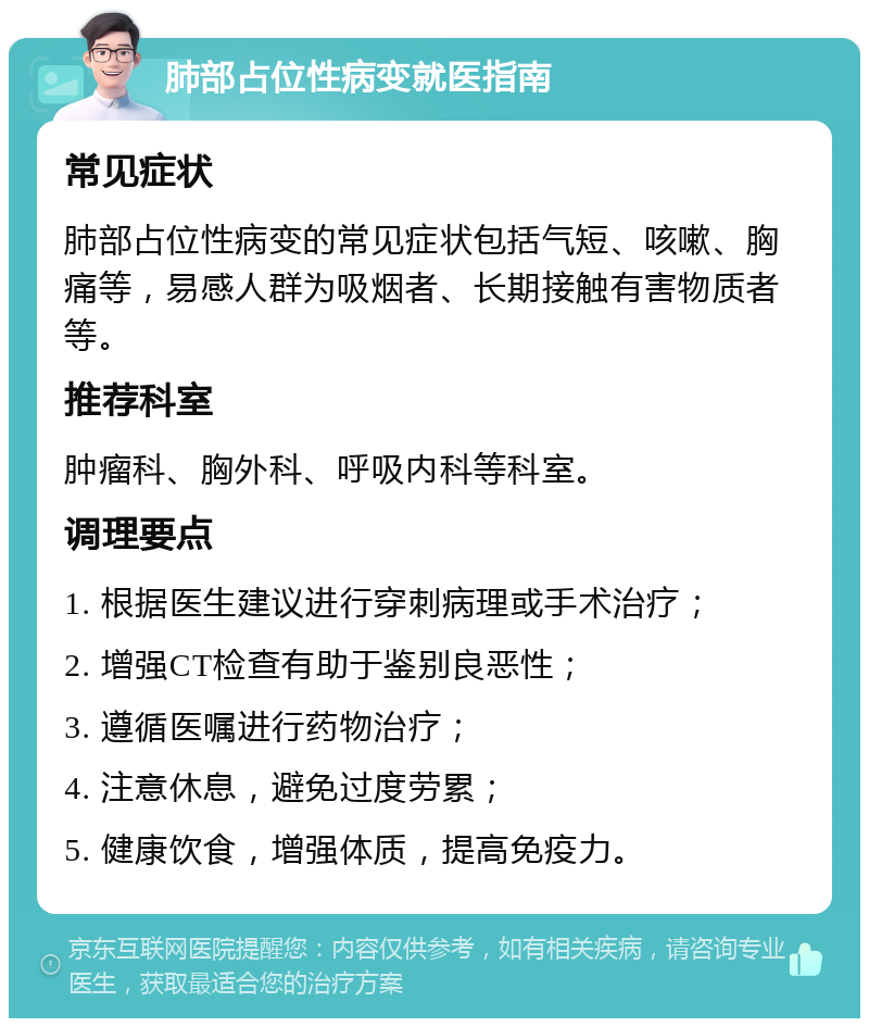 肺部占位性病变就医指南 常见症状 肺部占位性病变的常见症状包括气短、咳嗽、胸痛等，易感人群为吸烟者、长期接触有害物质者等。 推荐科室 肿瘤科、胸外科、呼吸内科等科室。 调理要点 1. 根据医生建议进行穿刺病理或手术治疗； 2. 增强CT检查有助于鉴别良恶性； 3. 遵循医嘱进行药物治疗； 4. 注意休息，避免过度劳累； 5. 健康饮食，增强体质，提高免疫力。