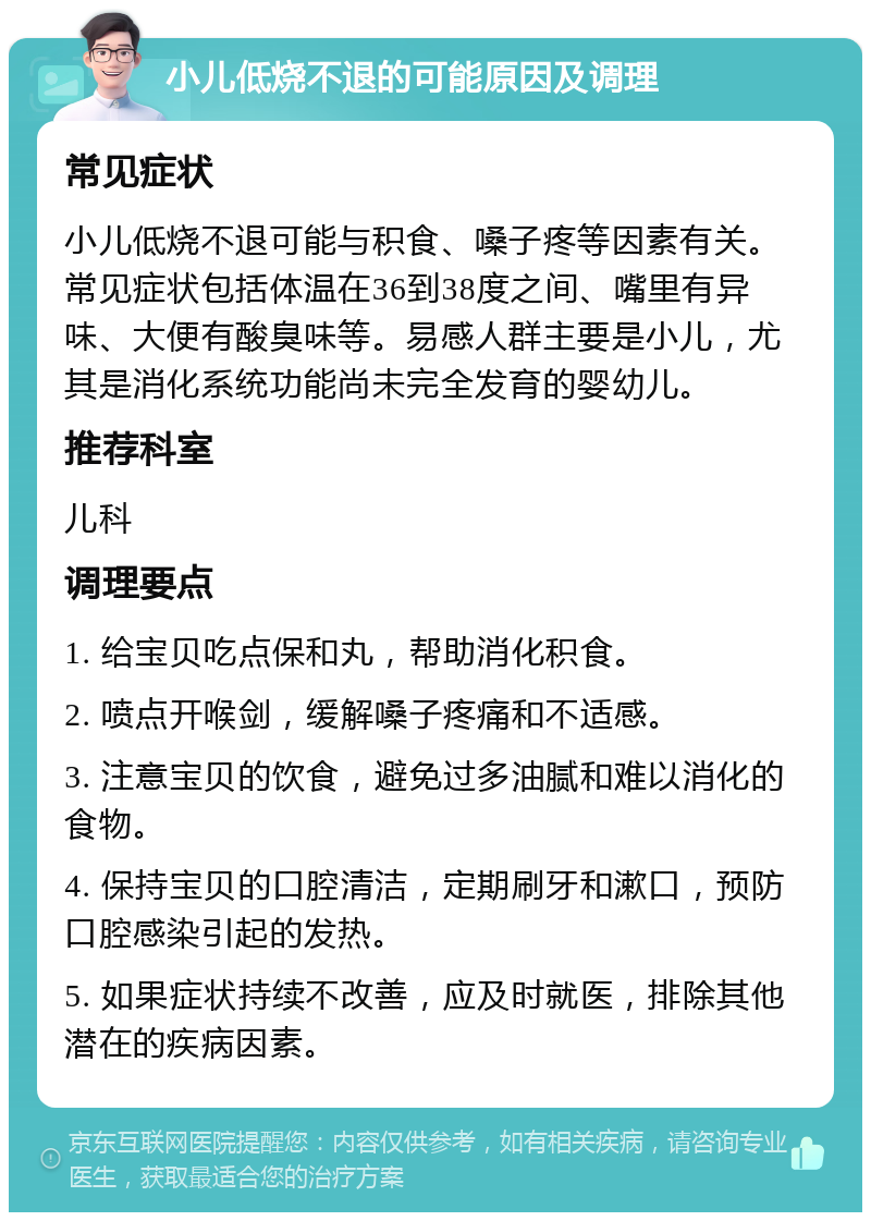 小儿低烧不退的可能原因及调理 常见症状 小儿低烧不退可能与积食、嗓子疼等因素有关。常见症状包括体温在36到38度之间、嘴里有异味、大便有酸臭味等。易感人群主要是小儿，尤其是消化系统功能尚未完全发育的婴幼儿。 推荐科室 儿科 调理要点 1. 给宝贝吃点保和丸，帮助消化积食。 2. 喷点开喉剑，缓解嗓子疼痛和不适感。 3. 注意宝贝的饮食，避免过多油腻和难以消化的食物。 4. 保持宝贝的口腔清洁，定期刷牙和漱口，预防口腔感染引起的发热。 5. 如果症状持续不改善，应及时就医，排除其他潜在的疾病因素。