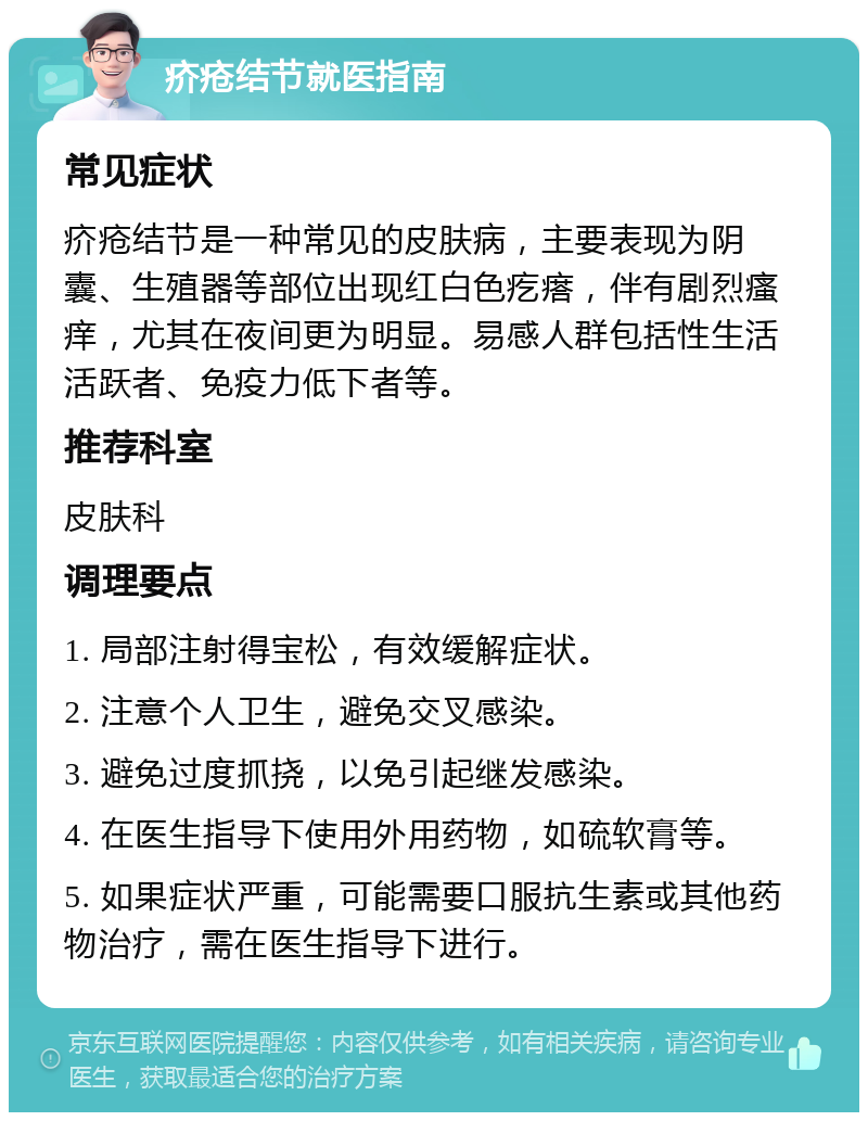 疥疮结节就医指南 常见症状 疥疮结节是一种常见的皮肤病，主要表现为阴囊、生殖器等部位出现红白色疙瘩，伴有剧烈瘙痒，尤其在夜间更为明显。易感人群包括性生活活跃者、免疫力低下者等。 推荐科室 皮肤科 调理要点 1. 局部注射得宝松，有效缓解症状。 2. 注意个人卫生，避免交叉感染。 3. 避免过度抓挠，以免引起继发感染。 4. 在医生指导下使用外用药物，如硫软膏等。 5. 如果症状严重，可能需要口服抗生素或其他药物治疗，需在医生指导下进行。