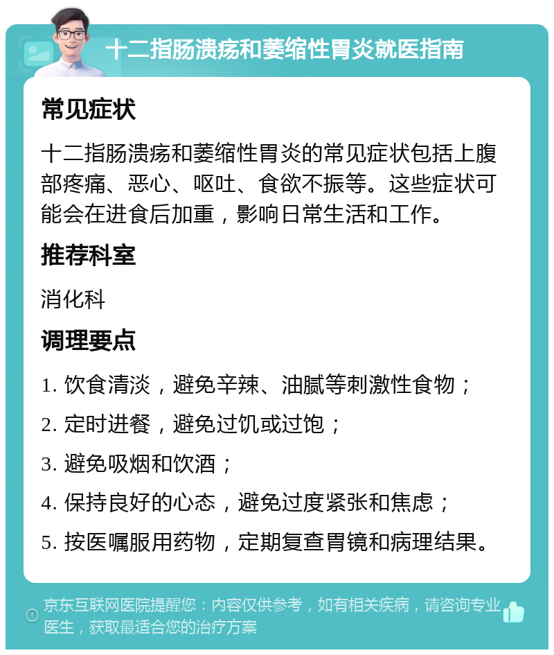 十二指肠溃疡和萎缩性胃炎就医指南 常见症状 十二指肠溃疡和萎缩性胃炎的常见症状包括上腹部疼痛、恶心、呕吐、食欲不振等。这些症状可能会在进食后加重，影响日常生活和工作。 推荐科室 消化科 调理要点 1. 饮食清淡，避免辛辣、油腻等刺激性食物； 2. 定时进餐，避免过饥或过饱； 3. 避免吸烟和饮酒； 4. 保持良好的心态，避免过度紧张和焦虑； 5. 按医嘱服用药物，定期复查胃镜和病理结果。