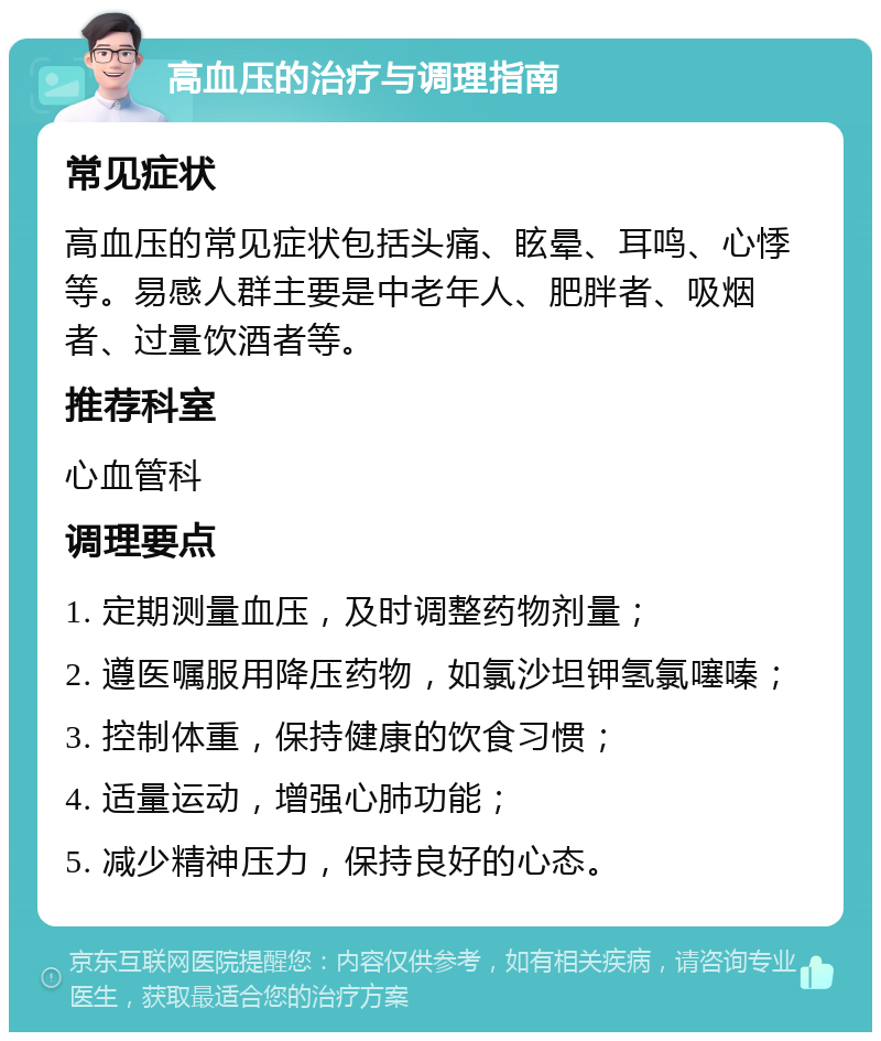 高血压的治疗与调理指南 常见症状 高血压的常见症状包括头痛、眩晕、耳鸣、心悸等。易感人群主要是中老年人、肥胖者、吸烟者、过量饮酒者等。 推荐科室 心血管科 调理要点 1. 定期测量血压，及时调整药物剂量； 2. 遵医嘱服用降压药物，如氯沙坦钾氢氯噻嗪； 3. 控制体重，保持健康的饮食习惯； 4. 适量运动，增强心肺功能； 5. 减少精神压力，保持良好的心态。